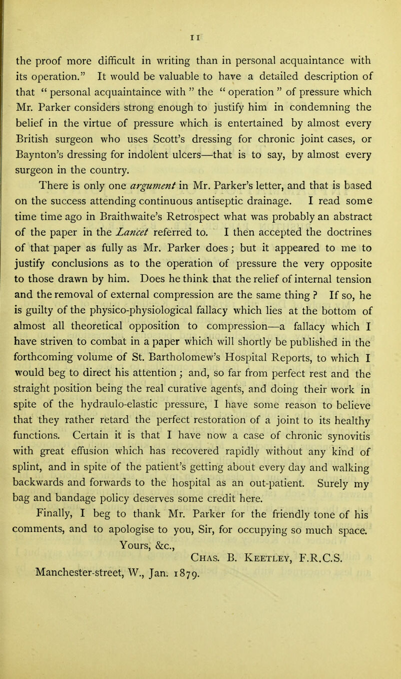 the proof more difficult in writing than in personal acquaintance with its operation. It would be valuable to have a detailed description of that  personal acquaintaince with  the  operation  of pressure which Mr. Parker considers strong enough to justify him in condemning the behef in the virtue of pressure which is entertained by almost every British surgeon who uses Scott's dressing for chronic joint cases, or Baynton's dressing for indolent ulcers—that is to say, by almost every surgeon in the country. There is only one aj-gunient in Mr. Parker's letter, and that is based on the success attending continuous antiseptic drainage. I read some time time ago in Braithwaite's Retrospect what was probably an abstract of the paper in the Lancet referred to. I then accepted the doctrines of that paper as fully as Mr. Parker does; but it appeared to me to justify conclusions as to the operation of pressure the very opposite to those drawn by him. Does bethink that the relief of internal tension and the removal of external compression are the same thing ? If so, he is guilty of the physico-physiological fallacy which lies at the bottom of almost all theoretical opposition to compression—a fallacy which I have striven to combat in a paper which will shortly be published in the forthcoming volume of St. Bartholomew's Hospital Reports, to which I would beg to direct his attention; and, so far from perfect rest and the straight position being the real curative agents, and doing their work in spite of the hydraulo-elastic pressure, I have some reason to believe that they rather retard the perfect restoration of a joint to its healthy functions. Certain it is that I have now a case of chronic synovitis with great effusion which has recovered rapidly without any kind of spUnt, and in spite of the patient's getting about every day and walking backwards and forwards to the hospital as an out-patient. Surely my bag and bandage policy deserves some credit here. Finally, I beg to thank Mr. Parker for the friendly tone of his comments, and to apologise to you. Sir, for occupying so much space. Yours, &c., Chas. B. Keetley, F.R.C.S. Manchester-street, W., Jan. 1879.