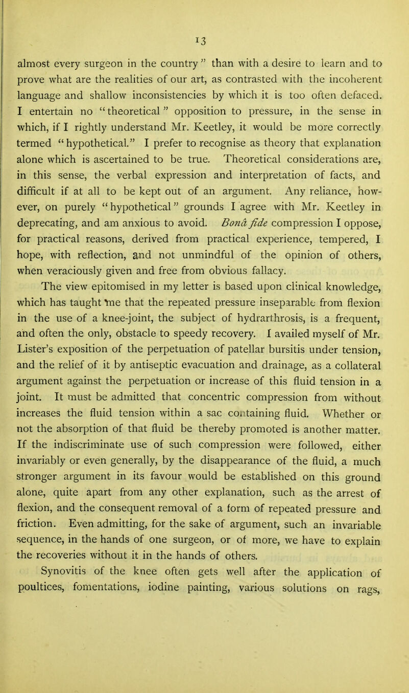 almost every surgeon in the country  than with a desire to learn and to prove what are the realities of our art, as contrasted with the incoherent language and shallow inconsistencies by which it is too often defaced. I entertain no  theoretical  opposition to pressure, in the sense in which, if I rightly understand Mr. Keetley, it would be more correctly termed hypothetical. I prefer to recognise as theory that explanation alone which is ascertained to be true. Theoretical considerations are, in this sense, the verbal expression and interpretation of facts, and difficult if at all to be kept out of an argument. Any reliance, how- ever, on purely  hypothetical grounds I agree with Mr. Keetley in deprecating, and am anxious to avoid. Bond fide compression I oppose, for practical reasons, derived from practical experience, tempered, I hope, with reflection, and not unmindful of the opinion of others, when veraciously given and free from obvious fallacy. The view epitomised in my letter is based upon clinical knowledge, which has taught ^e that the repeated pressure inseparable from flexion in the use of a knee-joint, the subject of hydrarthrosis, is a frequent, and often the only, obstacle to speedy recovery. I availed myself of Mr. Lister's exposition of the perpetuation of patellar bursitis under tension, and the relief of it by antiseptic evacuation and drainage, as a collateral argument against the perpetuation or increase of this fluid tension in a joint. It must be admitted that concentric compression from without increases the fluid tension within a sac coi\taining fluid. Whether or not the absorption of that fluid be thereby promoted is another matter. If the indiscriminate use of such compression were foflowed, either invariably or even generally, by the disappearance of the fluid, a much stronger argument in its favour would be established on this ground alone, quite apart from any other explanation, such as the arrest of flexion, and the consequent removal of a form of repeated pressure and friction. Even admitting, for the sake of argument, such an invariable sequence, in the hands of one surgeon, or of more, we have to explain the recoveries without it in the hands of others. Synovitis of the knee often gets well after the application of poultices, fomentations, iodine painting, various solutions on rags,