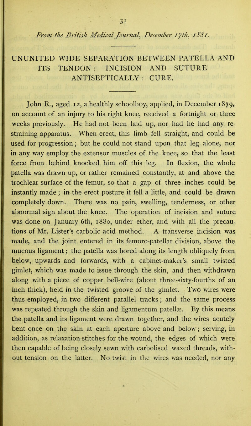 From the British Medical Journal^ December lyth, iS8t. UNUNITED WIDE SEPARATION BETWEEN PATELLA AND ITS TENDON: INCISION AND SUTURE ANTISEPTICALLY : CURE. John R., aged 12, a healthly schoolboy, applied, in December 1879, on account of an injury to his right knee, received a fortnight or three weeks previously. He had not been laid up, nor had he had any re- straining apparatus. When erect, this limb fell straight, and could be used for progression; but he could not stand upon that leg alone, nor in any way employ the extensor muscles of the knee, so that the least force from behind knocked him off this leg. In flexion, the whole patella was drawn up, or rather remained constantly, at and above the trochlear surface of the femur, so that a gap of three inches could be instantly made; in the erect posture it fell a little, and could be drawn completely down. There was no pain, swelling, tenderness, or other abnormal sign about the knee. The operation of incision and suture was done on January 6th, 1880, under ether, and with all the precau- tions of Mr. Lister's carbolic acid method. A transverse incision was made, and the joint entered in its femoro-patellar division, above the mucous ligament; the patella was bored along its length obliquely from below, upwards and forwards, with a cabinet-maker's small twisted gimlet, which was made to issue through the skin, and then withdrawn along with a piece of copper bell-wire (about three-sixty-fourths of an inch thick), held in the twisted groove of the gimlet. Two wires were thus employed, in two different parallel tracks; and the same process was repeated through the skin and ligamentum patellae. By this means the patella and its ligament were drawn together, and the wires acutely bent once on the skin at each aperture above and below; serving, in addition, as relaxation-stitches for the wound, the edges of which were then capable of being closely sewn with carbolised waxed threads, with- out tension on the latter. No twist in the wires was needed, nor any