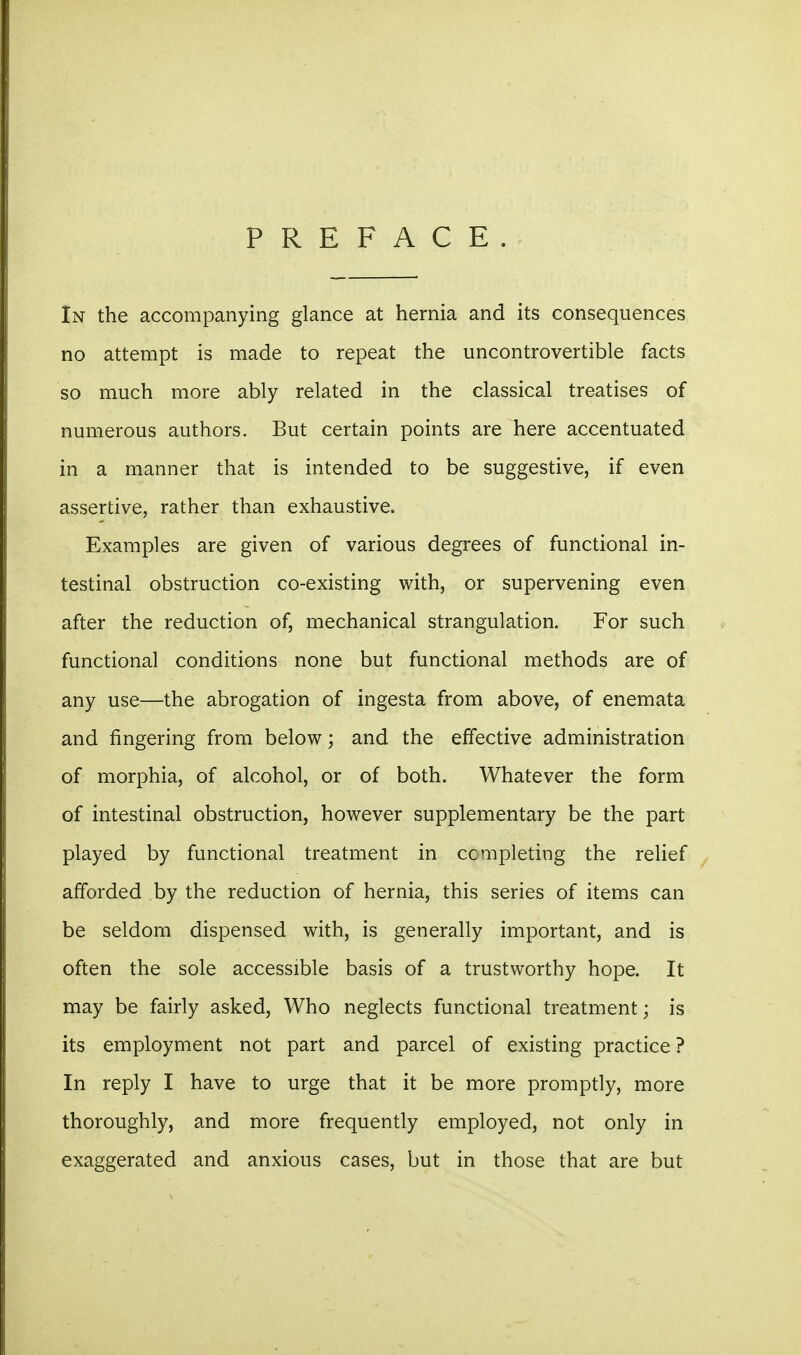 PREFACE In the accompanying glance at hernia and its consequences no attempt is made to repeat the uncontrovertible facts so much more ably related in the classical treatises of numerous authors. But certain points are here accentuated in a manner that is intended to be suggestive, if even assertive, rather than exhaustive. Examples are given of various degrees of functional in- testinal obstruction co-existing with, or supervening even after the reduction of, mechanical strangulation. For such functional conditions none but functional methods are of any use—the abrogation of ingesta from above, of enemata and fingering from below; and the effective administration of morphia, of alcohol, or of both. Whatever the form of intestinal obstruction, however supplementary be the part played by functional treatment in ccmpleting the relief afforded by the reduction of hernia, this series of items can be seldom dispensed with, is generally important, and is often the sole accessible basis of a trustworthy hope. It may be fairly asked, Who neglects functional treatment; is its employment not part and parcel of existing practice ? In reply I have to urge that it be more promptly, more thoroughly, and more frequently employed, not only in exaggerated and anxious cases, but in those that are but