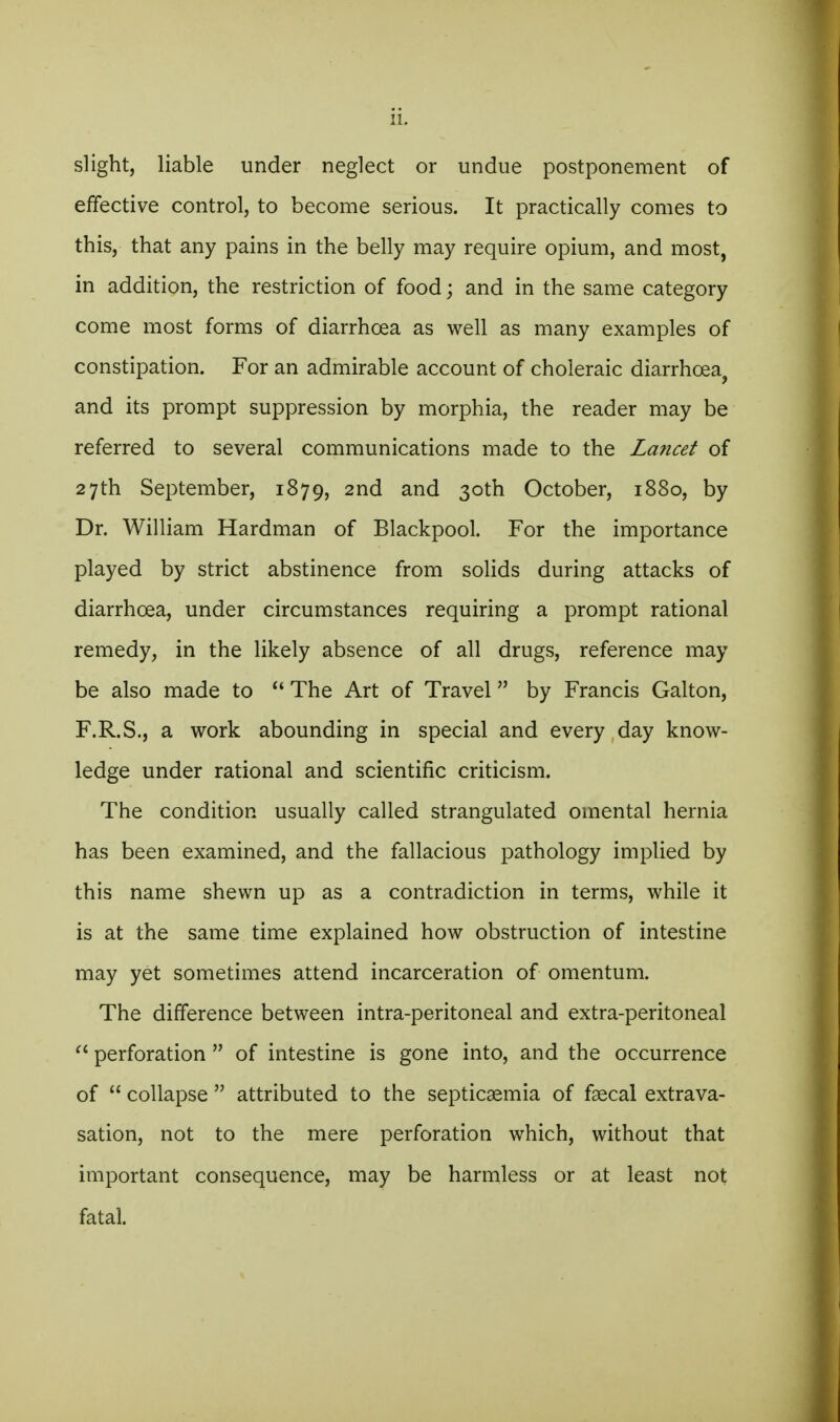 slight, liable under neglect or undue postponement of effective control, to become serious. It practically comes to this, that any pains in the belly may require opium, and most, in addition, the restriction of food; and in the same category come most forms of diarrhoea as well as many examples of constipation. For an admirable account of choleraic diarrhoea, and its prompt suppression by morphia, the reader may be referred to several communications made to the Lancet of 27th September, 1879, 2nd and 30th October, 1880, by Dr. William Hardman of Blackpool. For the importance played by strict abstinence from solids during attacks of diarrhoea, under circumstances requiring a prompt rational remedy, in the likely absence of all drugs, reference may be also made to The Art of Travel by Francis Galton, F.R.S., a work abounding in special and every day know- ledge under rational and scientific criticism. The condition usually called strangulated omental hernia has been examined, and the fallacious pathology implied by this name shewn up as a contradiction in terms, while it is at the same time explained how obstruction of intestine may yet sometimes attend incarceration of omentum. The difference between intra-peritoneal and extra-peritoneal  perforation  of intestine is gone into, and the occurrence of  collapse  attributed to the septicaemia of faecal extrava- sation, not to the mere perforation which, without that important consequence, may be harmless or at least not fatal.