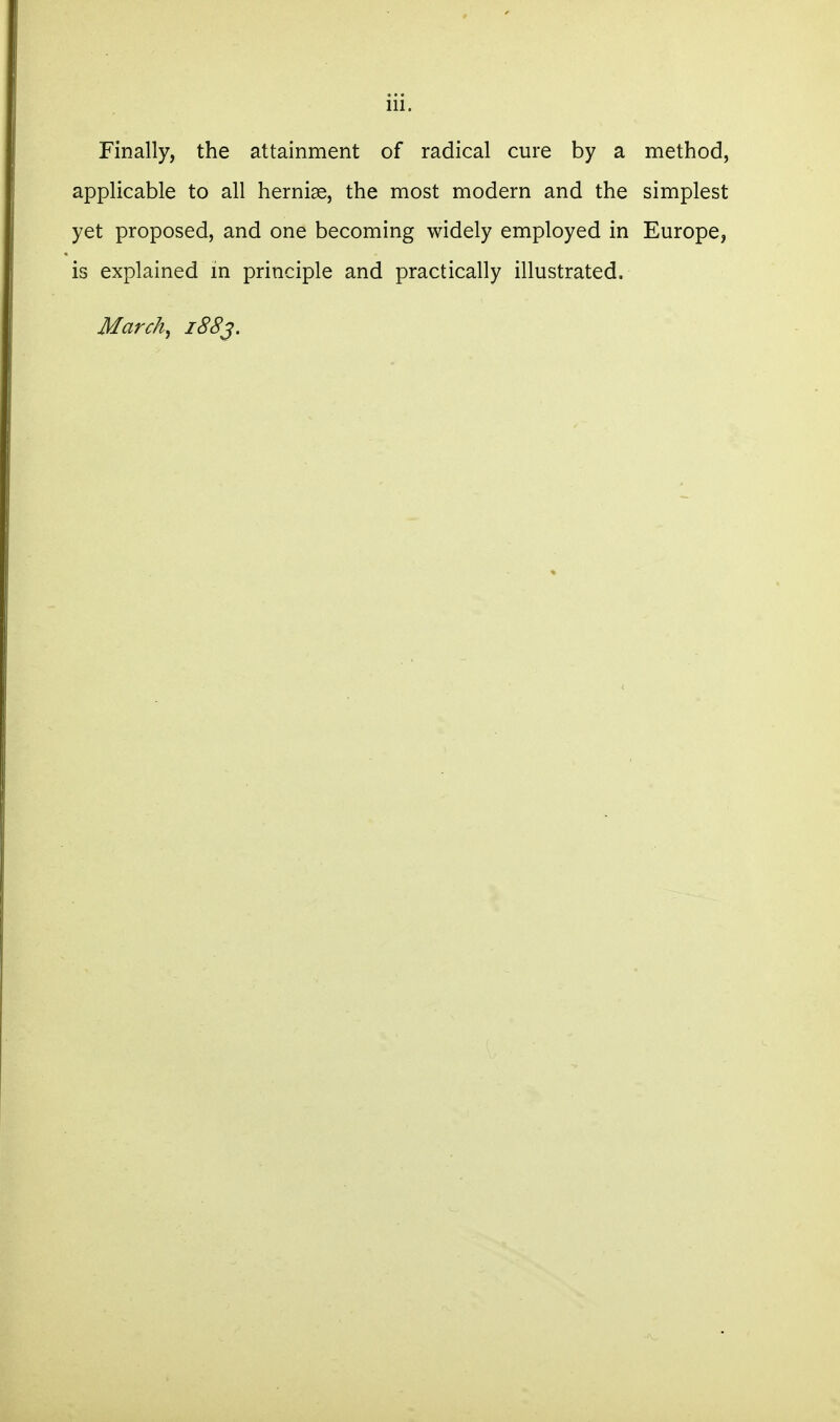 Finally, the attainment of radical cure by a method, applicable to all hernias, the most modern and the simplest yet proposed, and one becoming widely employed in Europe, is explained m principle and practically illustrated. March, i88^.