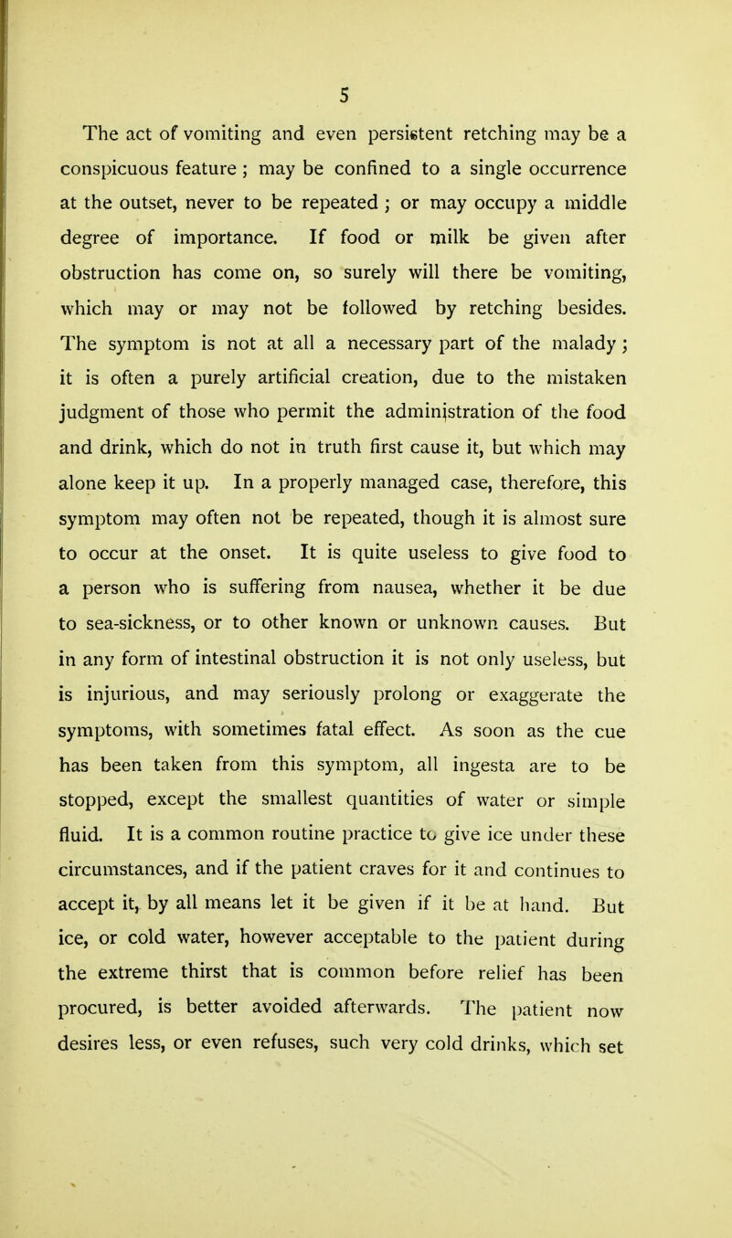 The act of vomiting and even persistent retching may be a conspicuous feature ; may be confined to a single occurrence at the outset, never to be repeated ; or may occupy a middle degree of importance. If food or milk be given after obstruction has come on, so surely will there be vomiting, which may or may not be followed by retching besides. The symptom is not at all a necessary part of the malady; it is often a purely artificial creation, due to the mistaken judgment of those who permit the administration of tlie food and drink, which do not in truth first cause it, but which may alone keep it up. In a properly managed case, therefore, this symptom may often not be repeated, though it is almost sure to occur at the onset. It is quite useless to give food to a person who is suffering from nausea, whether it be due to sea-sickness, or to other known or unknown causes. But in any form of intestinal obstruction it is not only useless, but is injurious, and may seriously prolong or exaggerate the symptoms, with sometimes fatal effect. As soon as the cue has been taken from this symptom, all ingesta are to be stopped, except the smallest quantities of water or simple fluid. It is a common routine practice to give ice under these circumstances, and if the patient craves for it and continues to accept it, by all means let it be given if it be at hand. But ice, or cold water, however acceptable to the patient during the extreme thirst that is common before relief has been procured, is better avoided afterwards. The patient now desires less, or even refuses, such very cold drinks, which set