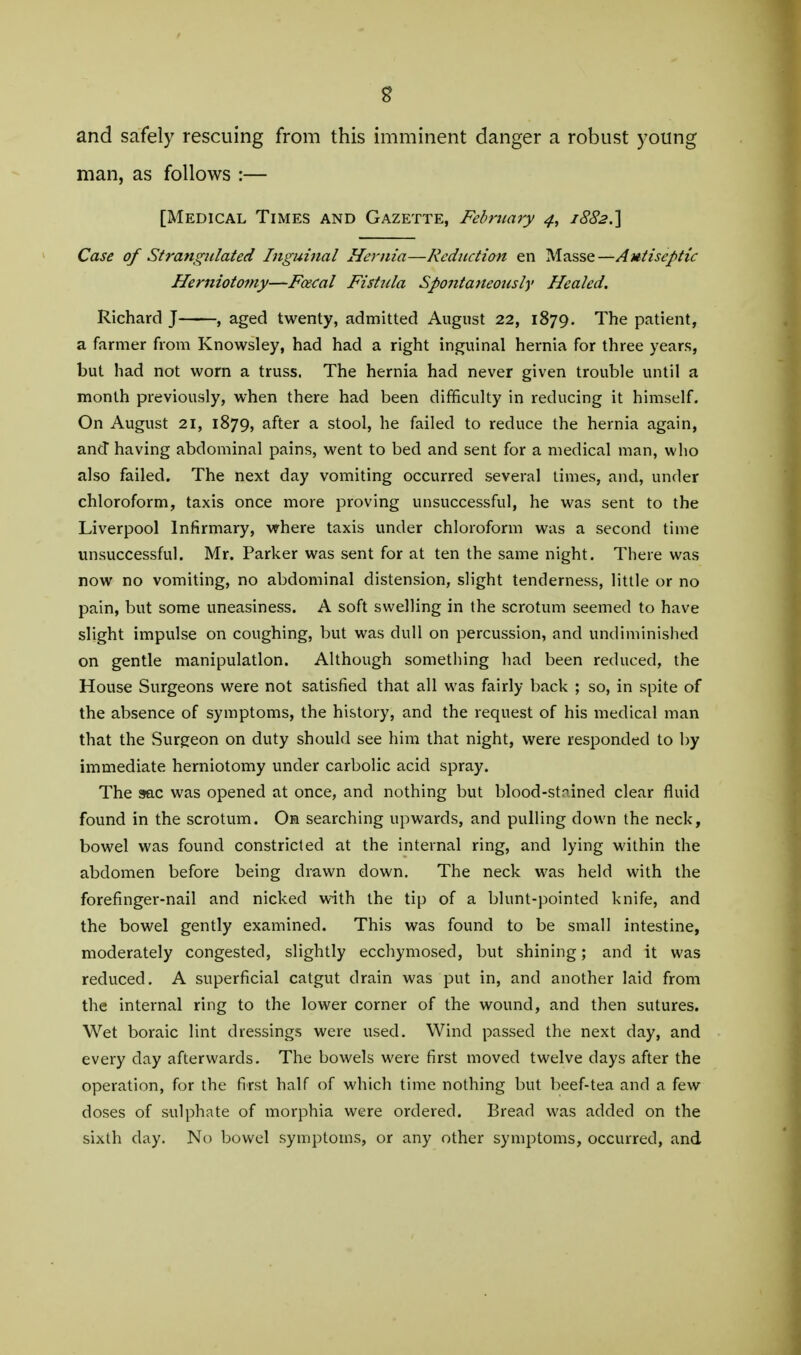 and safely rescuing from this imminent danger a robust young man, as follows :— [Medical Times and Gazette, February 4, Case of Strangulated Inguinal Hernia—Reduction en Masse—Autiseptic Herniotomy—F<xcal Fistula Spojitaneously Healed. Richard J , aged twenty, admitted August 22, 1879. The patient, a farmer from Knowsley, had had a right inguinal hernia for three years, but had not worn a truss. The hernia had never given trouble until a month previously, when there had been difficulty in reducing it himself. On August 21, 1879, after a stool, he failed to reduce the hernia again, and having abdominal pains, went to bed and sent for a medical man, who also failed. The next day vomiting occurred several times, and, under chloroform, taxis once more proving unsuccessful, he was sent to the Liverpool Infirmary, where taxis under chloroform was a second time unsuccessful. Mr. Parker was sent for at ten the same night. There was now no vomiting, no abdominal distension, slight tenderness, little or no pain, but some uneasiness. A soft swelling in the scrotum seemed to have slight impulse on coughing, but was dull on percussion, and undiminished on gentle manipulation. Although something had been reduced, the House Surgeons were not satisfied that all was fairly back ; so, in spite of the absence of symptoms, the history, and the request of his medical man that the Surgeon on duty should see him that night, were responded to by immediate herniotomy under carbolic acid spray. The 9ac was opened at once, and nothing but blood-stf ined clear fluid found in the scrotum. On searching upwards, and pulling down the neck, bowel was found constricted at the internal ring, and lying within the abdomen before being drawn down. The neck was held with the forefinger-nail and nicked with the tip of a blunt-pointed knife, and the bowel gently examined. This was found to be small intestine, moderately congested, slightly ecchymosed, but shining; and it was reduced. A superficial catgut drain was put in, and another laid from the internal ring to the lower corner of the wound, and then sutures. Wet boraic lint dressings were used. Wind passed the next day, and every day afterwards. The bowels were first moved twelve days after the operation, for the first half of which time nothing but beef-tea and a few doses of sulphate of morphia were ordered. Bread was added on the sixth day. No bowel symptoms, or any other symptoms, occurred, and