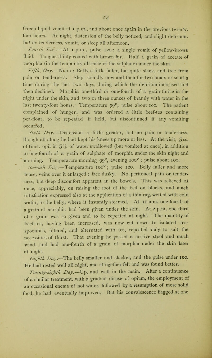 Green liquid vomit at I p.m., and about once again in the previous twenty- four hours. At night, distension of the belly noticed, and slight delirium, but no tenderness, vomit, or sleep all afternoon. Fourth Dav.—At I p.m., pulse 120 ; a single vomit of yellow-brown fluid. Tongue thinly coated with brown fur. Half a grain of acetate of morphia (in the temporary absence of the sulphate) under the skin. Fifth Day.—Noon : Belly a little fuller, but quite slack, and free from pain or tenderness. Slept soundly now and then for two hours or so at a time during the last two days, during which the delirium increased and then declined. Morphia one-third or one-fourth of a grain thrice in the night under the skin, and two or three ounces of brandy with water in the last twenty-four hours. Temperature 99*^, pulse about loo. The patient complained of hunger, and M'as ordered a little beef-tea containing pea-flour, to be repeated if held, but discontinued if any vomiting occurred. Sixth Day.—Distension a little greater, but no pain or tenderness, though all along he had kept his knees up more or less. At the visit, 5 ss, of tinct. opii in 5ij. of water swallowed (but vomited at once), in addition to one-fourth of a grain of sulphate of morphia under the .skin night and morning. Temperature morning 99, evening 100''; pulse about 100. Seventh Day.—Temperature loi^ ; pulse 120. Belly fuller and more tense, veins over it enlarged ; face dusky. No peritoneal pain or tender- ness, but deep discomfort apparent in the bowels. This was relieved at once, appreciably, on raising the foot of the bed on blocks, and much satisfaction expressed also at the application of a thin rag, wetted with cold water, to the belly, where it instantly steamed. At li a.m. one-fourth of a grain of morphia had been given under the skin. At 2 p.m. one-third of a grain was so given and to be repeated at night. The quantity of beef-tea, having been increased, was now cut down to isolated tea- spoonfuls, filtered, and alternated with tea, repeated only to suit the necessities of thirst. That evening he passed a costive stool and much wind, and had one-fourth of a grain of morphia under the skin later at night. Eighth Day.—The belly smaller and slacker, and the pulse under 100. He had rested well all night, and altogether felt and was found better. Twenty-eighth Day.—Up, and well in the main. After a continuance of a similar treatment, with a gradual disuse of opium, the employment of an occasional enema of hot water, followed by a resumption of more solid food, he had eventually improved. But his convalescence flagged at one