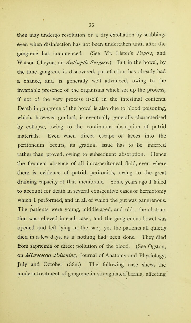 then may undergo resolution or a dry exfoliation by scabbing, even when disinfection has not been undertaken until after the gangrene has commenced. (See Mr. Lister's Papers, and Watson Cheyne, on Antiseptic Surgery) But in the bowel, by the time gangrene is discovered, putrefaction has already had a chance, and is generally well advanced, owing to the invariable presence of the organisms which set up the process, if not of the very process itself, in the intestinal contents. Death in gangrene of the bowel is also due to blood poisoning, which, however gradual, is eventually generally characterised by collapse, owing to the continuous absorption of putrid materials. Even when direct escape of faeces into the peritoneum occurs, its gradual issue has to be inferred rather than proved, owing to subsequent absorption. Hence the frequent absence of all intra-peritoneal fluid, even where there is evidence of putrid peritonitis, owing to the great draining capacity of that membrane. Some years ago I failed to account for death in several consecutive cases of herniotomy which I performed, and in all of which the gut was gangrenous. The patients were young, middle-aged, and old; the obstruc- tion was relieved in each case; ^nd the gangrenous bowel was opened and left lying in the sac; yet the patients all quietly died in a few days, as if nothing had been done. They died from saprsemia or direct pollution of the blood. (See Ogston, on Micrococcus Poisoning^ Journal of Anatomy and Physiology, July and October 1882.) The following case shews the modern treatment of gangrene in strangulated hernia, alTecting