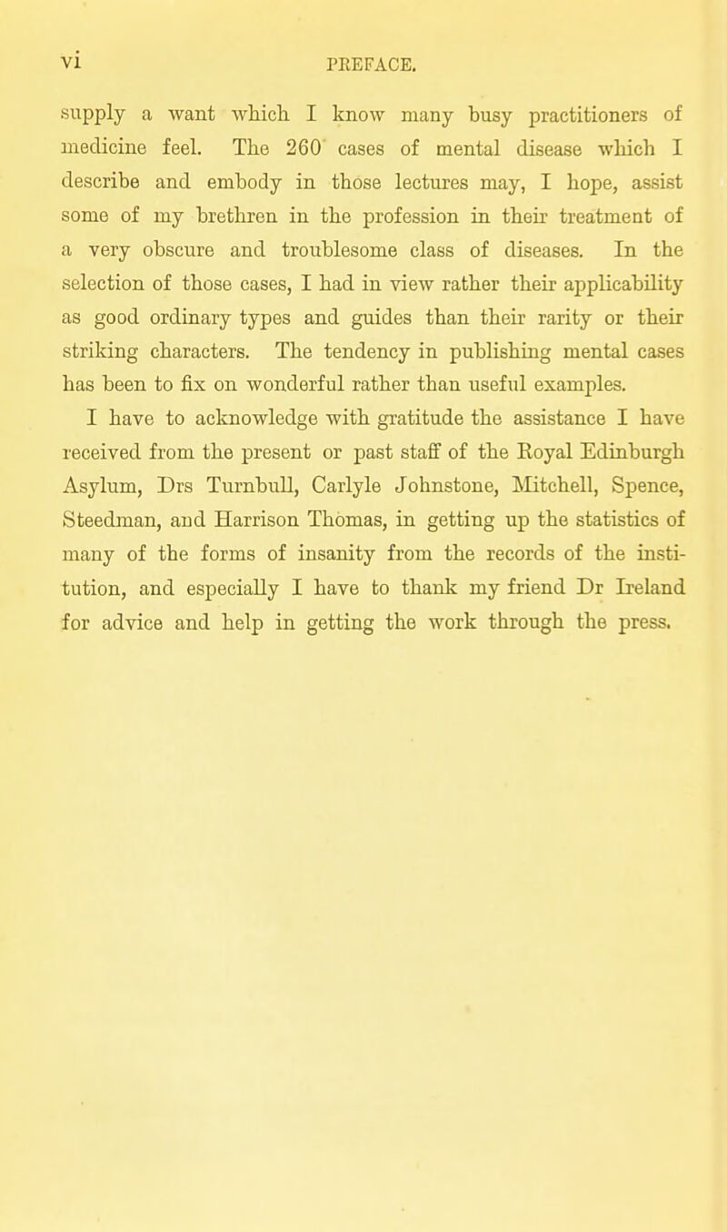 supply a want Avhicli I know many busy practitioners of medicine feel. The 260 cases of mental disease which I describe and embody in those lectures may, I hope, assist some of my brethren in the profession in their treatment of a very obscure and troublesome class of diseases. In the selection of those cases, I had in view rather their applicability as good ordinary types and guides than their rarity or their striking characters. The tendency in publishing mental cases has been to fix on wonderful rather than useful examples. I have to acknowledge with gratitude the assistance I have received from the present or past staff of the Royal Edinburgh Asylum, Drs Turnbull, Carlyle Johnstone, Mitchell, Spence, Steedman, and Harrison Thomas, in getting up the statistics of many of the forms of insanity from the records of the insti- tution, and especially I have to thank my friend Dr Ireland for advice and help in getting the work through the press.