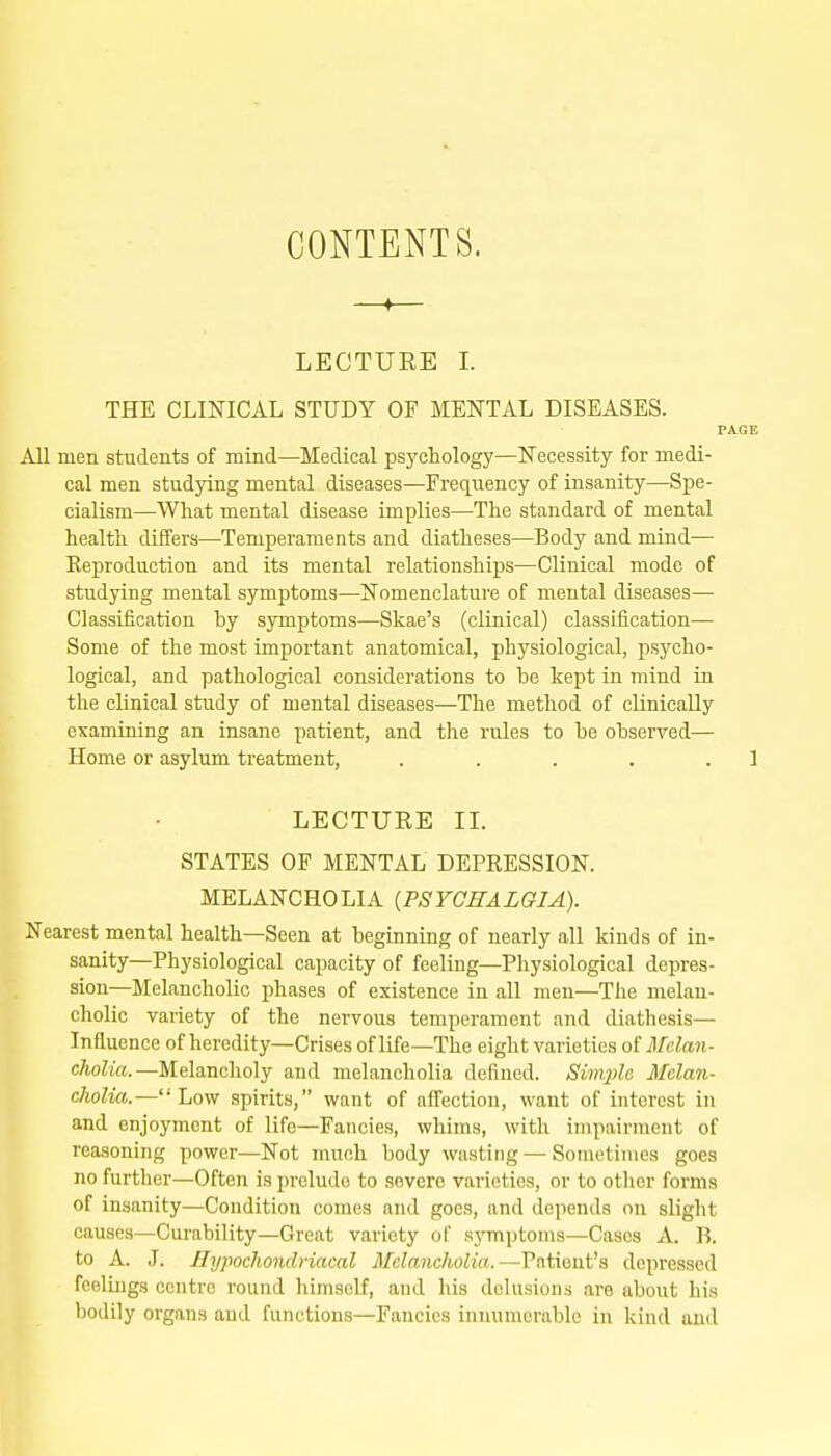 CONTENTS. —♦— LECTURE I. THE CLINICAL STUDY OF MENTAL DISEASES, PAGE AH men students of mind—Medical psychology—Necessity for medi- cal men studying mental diseases—Frequency of insanity—Spe- cialism—What mental disease implies—The standard of mental health differs—^Temperaments and diatheses—Body and mind— Reproduction and its mental relationships—Clinical mode of studying mental symptoms—Nomenclature of mental diseases— Classification hy symptoms—Skae's (clinical) classification— Some of the most important anatomical, physiological, psycho- logical, and pathological considerations to be kept in mind in the clinical study of mental diseases—The method of clinically examining an insane patient, and the rules to be observed— Home or asylum treatment, . . . . . 1 LECTURE IL STATES OF MENTAL DEPRESSION. MELANCHOLIA {PSYCHALGIA). Nearest mental health—Seen at beginning of nearly all kinds of in- sanity—Physiological capacity of feeling—Physiological depres- sion—Melancholic phases of existence in all men—The melan- cholic variety of the nervous temperament and diathesis— Influence of heredity—Crises of life—The eight varieties of il/eZawi- cAoZm.—Melancholy and melancholia defined. Simple Melan- cholia.—Low spirits, want of affection, want of interest in and enjoyment of life—Fancies, whims, with impairment of reasoning power—Not much body wasting — Sometimes goes no further—Often is prelude to severe varieties, or to other forms of insanity—Condition comes and goes, and depends on slight causes—Curability—Great variety of sj'mptoms—Cases A. B. to A. J. Ilypocliondriacal Melancholia.—-Patient's depressed feelings centre round himself, and his delusions are about his bodily organs and functions—Fancies innumerable in kind and