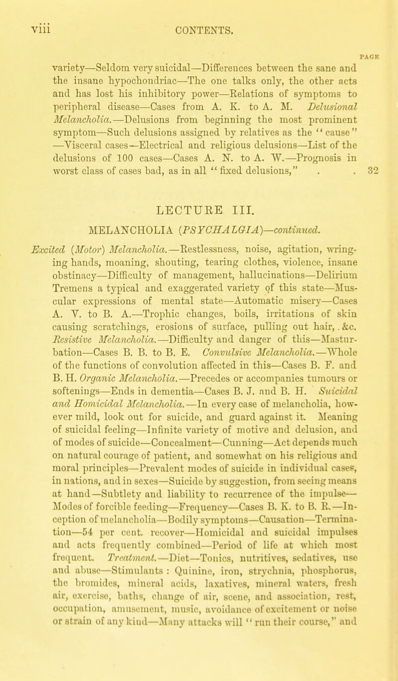 variety—Seldom very suicidal—Differences between the sane and the insane hypochondriac—The one talks only, the other acts and has lost his inhibitory power—Relations of symptoms to peripheral disease—Cases from A. K. to A. M. Delusional Melanclwlia.—Delusions from beginning the most prominent symptom—Such delusions assigned by relatives as the '' cause  —Visceral cases—Electrical and religious delusions—List of the delusions of 100 cases—Cases A. N. to A. W.—Prognosis in worst class of cases bad, as in all  fixed delusions, LECTURE III. MELANCHOLIA {PSYGHALGIA)—conUinied. Excited {Motor) Melancholia.—Restlessness, noise, agitation, wring- ing hands, moaning, shouting, tearing clothes, violence, insane obstinacy—Difficulty of management, hallucinations—Delirium Tremens a typical and exaggerated variety of this state—Mus- cular expressions of mental state—Automatic misery—Cases A. V. to B. A.—Trophic changes, boils, imtations of skin causing scratchings, erosions of surface, pulling out hair,. &c. Resistive Melancholia.—DifSculty and danger of this—Mastur- bation—Cases B. B. to B. E. Convulsive Melancholia.—^Tiole of the functions of convolution affected in this—Cases B. F. and B. H. Organic Melancholia.—Precedes or accompanies tumours or softenings—Ends in dementia—Cases B. J. and B. H. Suicidal and Homicidal Melancholia.—In every case of melancholia, how- ever mild, look out for suicide, and guard against it. Meaning of suicidal feeling—Infinite variety of motive and delusion, and of modes of suicide—Concealment—Cunning—Act depends much on natural courage of patient, and somewhat on his religious and moral principles—Prevalent modes of suicide in individual cases, in nations, and in sexes—Suicide by suggestion, from seeing means at hand—Subtlety and liability to recurrence of the impulse— Modes of forcible feeding—Fre(iuency—Cases B. K. to B. R, —In- ception of melancholia—Bodily symptoms—Causation—Tennina- tion—54 per cent, recover—Homicidal and suicidal impulses and acts frequently combined—Period of life at which most frequent. Treatment.—Diet—Tonics, nutritives, sedatives, use and abuse—Stimulants : Quinine, iron, strychnia, phosphorus, the bromides, mineral acids, laxatives, mineral waters, fresh air, exercise, baths, change of air, scene, and association, rest, occupation, amusement, music, avoidance of excitement or noise or strain of any kind—Many attacks will  run their course, and