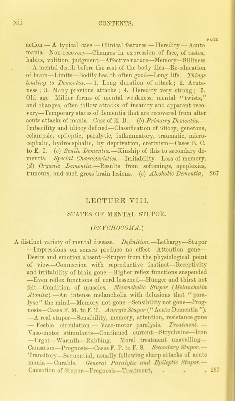 action — A typical case — Clinical features — Heredity — Acute mania—Non-recovery—Changes in expression of face, of tastes, habits, volition, judgment—Affective nature—Memory—Silliness —A mental death before the i-est of the body dies—Re-education of brain—Limits—Bodily health often good—Long life. Things tending to Dementia.— 1. Long duration of attack; 2. Acute- ness ; 3. Many previous attacks ; 4. Heredity very strong; 5. Old age—Milder forms of mental weakness, mental twists, and changes, often follow attacks of insanity and apparent reco- very—Temporary states of dementia that are recovered from after acute attacks of mania—Case of E. B.. (b) Primary Dementia.— Imbecility and idiocy defined—Classification of idiocy, genetous, eclampsic, epileptic, paralytic, inflammatory, traumatic, micro- cephalic, hydrocephalic, by deprivation, cretinism—Cases E. C. to E. I. (c) Senile Dementia.—Kinship of this to secondary de- mentia. Special Characteristics.—Irritability—Loss of memory. (d) Organic Dementia.—Results from softenings, apoplexies, tumours, and such gross brain lesions, (e) Alcoholic Dementia, 267 LECTURE VIII. STATES OF MENTAL STUPOR. {PSYGHOGOMA.) A distinct variety of mental disease. Definition.—Letharg)'—Stupor ■■—Impressions on senses produce no effect—Attention gone— Desire and emotion absent—Stupor from the physiological point of view—Connection with reproductive instinct—Receptivity and irritability of brain gone—Higher reflex functions suspended —Even reflex functions of cord lessened—Hunger and thirst not felt—Condition of muscles. Melanclwlic Stupor {Melancholia Atonita).—An intense melancholia with delusions that para- lyse  the mind—Memory not gone—Sensibility not gone—Prog- nosis—Cases F. M. to F. T. Anergic Stupor (Acute Dementia ). —A real stupor—Sensibility, memory, attention, resistance gone — Feeble circulation — Vaso-motor paralysis. Treatment. — Vaso-motor stimulants—Continued current—Strychnine—Iron —Ergot—Warmth—Rubbing. :Mornl treatment unavailing- Causation—Prognosis—Cases F. P. to F. S. Secondary Sttqmr.— Transitory—Sequential, usually following sharp attacks of acute mania — Curable. General Paralytic and Epileptic Stupor.— Causation of Stupor—Prognosis—Treatment, . . . 2S7