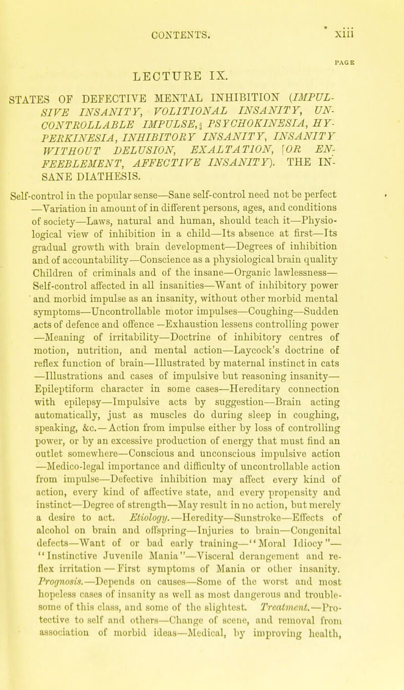 PAGE LEOTUEE IX. STATES OF DEFECTIVE MENTAL INHIBITION {IMPUL- SIVE INSANITY, VOLITIONAL INSANITY, UN- CONTROLLABLE IMPULSE,i FSYCHOKINESIA, HY- PERKINESIA, INHIBITORY INSANITY, INSANITY WITHOUT DELUSION, EXALTATION, \0R EN- FEEBLEMENT, AFFECTIVE INSANITY). THE IN- SANE DIATHESIS. Self-control in the popular sense—Sane self-control need not be perfect —Variation in amount of in different persons, ages, and conditions of society—Laws, natural and human, should teach it—Physio- logical view of inhibition in a child—Its absence at first—Its gradual growth with brain development—Degrees of inhibition and of accountability—Conscience as a physiological brain quality Children of criminals and of the insane—Organic lawlessness— Self-control affected in all insanities—Want of inhibitory power ' and morbid impulse as an insanity, without other morbid mental symptoms—Uncontrollable motor impulses—Coughing—Sudden acts of defence and offence —Exhaustion lessens controlling power —Meaning of irritability—Doctrine of inhibitory centres of motion, nutrition, and mental action—Laycock's doctrine of reflex function of brain—Illustrated by maternal instinct in cats —Illustrations and cases of impulsive but reasoning insanity— Epileptiform character in some cases—Hereditary connection with epilepsy—Impulsive acts by suggestion—Brain acting automatically, just as muscles do during sleep in coughing, speaking, &c.—Action from impulse either by loss of controlling power, or by an excessive production of energy that must find an outlet somewhere—Conscious and unconscious impulsive action —Medico-legal importance and difficulty of uncontrollable action from impulse—Defective inhibition may affect every kind of action, every kind of affective state, and every propensity and instinct—Degree of strength—May result in no action, butmerelj' a desire to act. Etiology.—Heredity—Sunsti'oke—Effects of alcohol on brain and offspring—Injuries to brain—Congenital defects—Want of or bad early training—Moral Idiocy— Instinctive Juvenile Mania—Visceral derangement and re- flex irritation — First S3anptoms of Mania or other insanity. Prognosis.—Depends on causes—Some of the worst and most hopeless cases of insanity as well as most dangerous and trouble- some of this class, and some of the slightest. Treatment.—Pro- tective to self and others—Change of scene, and removal from association of morbid ideas—ilcdical, by improving health,