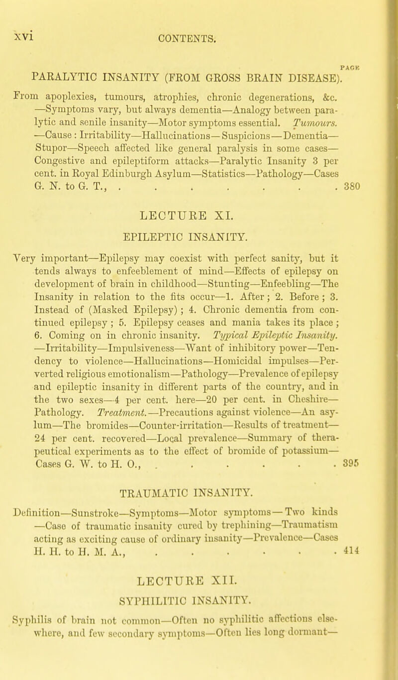 PARALYTIC INSANITY (FROM GROSS BRAIN DISEASE). From apoplexies, tumours, atrophies, chronic degenerations, &c. —Symptoms vary, but always dementia—Analogy between para- lytic and senile insanity—Motor symptoms essential. Tuimurs. ■—Cause : Irritability—Hallucinations—Suspicions—Dementia— Stupor—Speech affected like general paralysis in some cases— Congestive and epile2:)tiform attacks—Paralytic Insanity 3 per cent, in Royal Edinburgh Asylum—Statistics—Pathology—Cases G. N. to G. T., . . . . . . . 380 LECTURE XL EPILEPTIC INSANITY. Very important—Epilepsy may coexist with perfect sanity, but it tends always to enfeeblement of mind—Effects of epilepsy on development of brain in childhood—Stunting—Enfeebling—The Insanity in relation to the fits occur—1. After; 2. Before ; 3. Instead of (Masked Epilepsy) ; 4. Chronic dementia from con- tinued epilepsy ; 5. Epilepsy ceases and mania takes its place ; 6. Coming on in chronic insanity. Typical Epileptic Insanity. —Irritability—Impulsiveness—Want of inhibitory power—Ten- dency to violence—Hallucinations—Homicidal impulses—Per- verted religious emotionalism—Pathology—Prevalence of epilepsy and epileptic insanity in different parts of the country, and in the two sexes—4 per cent, here—20 per cent, in Cheshire— Pathology. Treatment.—Precautions against violence—An asy- lum—The bromides—Counter-irritation—Results of treatment— 24 per cent, recovered—Local prevalence—Summary of thera- peutical experiments as to the effect of bromide of potassium— Cases 6. W. to H. 0., 395 TRAUMATIC INSANITY. Definition—Sunstroke—Symptoms—Motor symptoms — Two kinds —Case of traumatic insanity cured by trephining—Traumatism acting as exciting cause of ordinary iusanity—Prevaleuce—Cases H. H. to H. M. A., 414 LECTURE XIL SYPHILITIC INSANITY. Syphilis of brain not common—Often no .syphilitic affections else- where, and few secondary symptoms—Often lies long dormant—