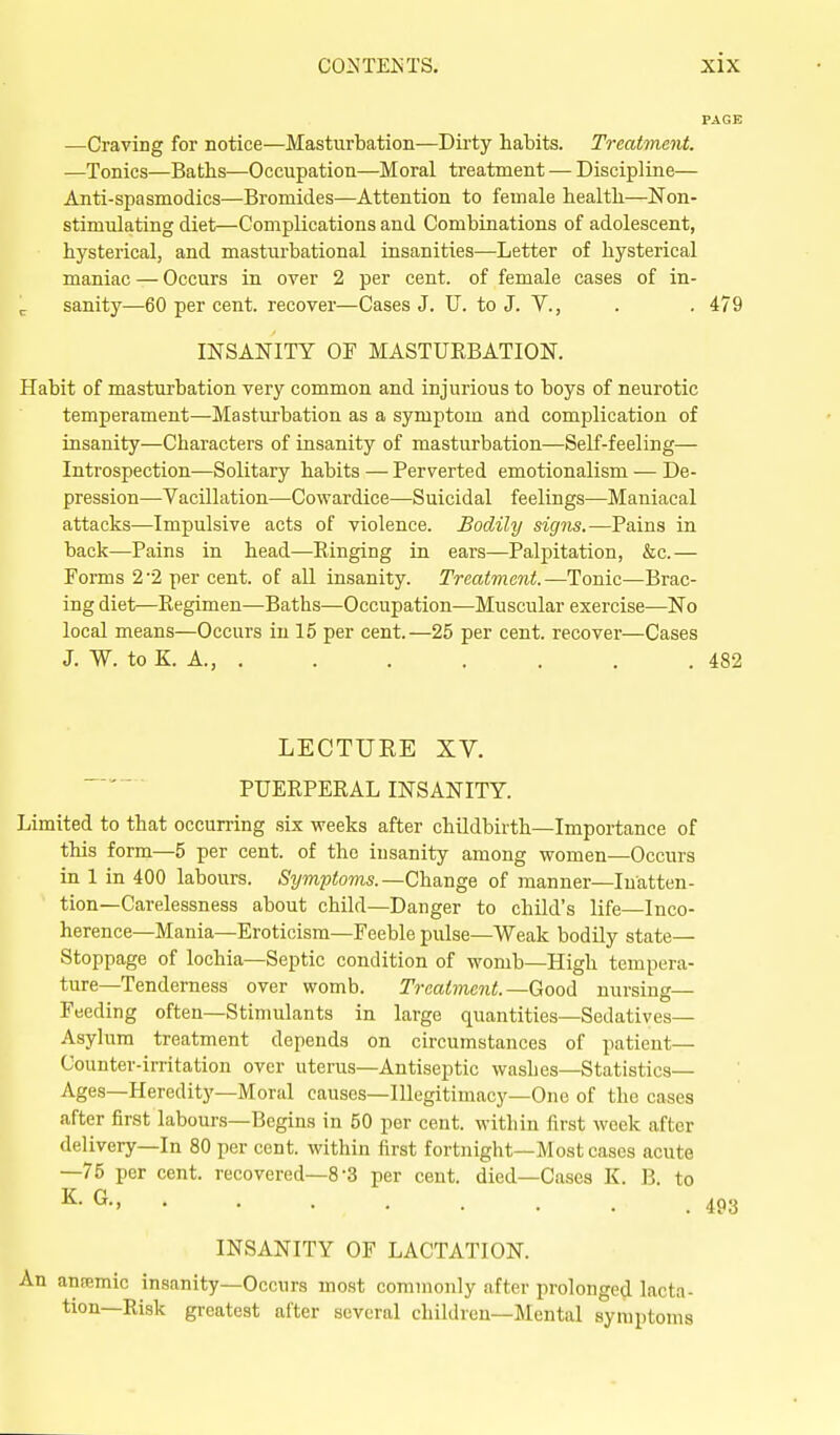 —Craving for notice—Masturbation—Dirty habits. Treatment. —Tonics—Baths—Occupation—Moral treatment — Discipline— Anti-spasmodics—Bromides—Attention to female health—Non- stimulating diet—Complications and Combinations of adolescent, hysterical, and masturbational insanities—Letter of hysterical maniac — Occurs in over 2 per cent, of female cases of in- ^ sanity^—60 per cent, recover—Cases J. U. to J. V., . . 479 INSANITY OF MASTURBATION. Habit of masturbation very common and injurious to boys of neurotic temperament—Masturbation as a symptom and complication of insanity—Characters of insanity of masturbation—Self-feeling— Introspection—Solitary habits — Perverted emotionalism — De- pression—Vacillation—Cowardice—Suicidal feelings—Maniacal attacks—Impulsive acts of violence. Bodily signs.—Pains in back—Pains in head—Ringing in ears—Palpitation, &c.— Forms 2'2 per cent, of aU insanity. Treatment.—Tonic—Brac- ing diet—Regimen—Baths—Occupation—Muscular exercise—No local means—Occurs in 15 per cent.—25 per cent, recover—Cases J, W. to K. A., 482 LECTURE XV. PUERPERAL INSANITY. Limited to that occurring six weeks after childbirth—Importance of this form—5 per cent, of the insanity among women—Occurs in 1 in 400 labours. Sijmptoms.—ChdiugQ of manner—Inatten- tion—Carelessness about child—Danger to child's life—Inco- herence-Mania—Eroticism—Feeble pulse—Weak bodily state— Stoppage of lochia—Septic condition of womb—High tempera- ture—Tenderness over womb. Treatment.—Good nursing- Feeding often—Stimulants in large quantities—Sedatives— Asylum treatment depends on circumstances of patient— Counter-irritation over uterus—Antiseptic washes—Statistics— Ages—Heredity—Moral causes-Illegitimacy—One of the cases after first labours—Begins in 50 per cent, within first week after delivery—In 80 per cent, within first fortnight—Most cases acute —75 per cent, recovered—8-3 per cent, died—Cases K. B. to K. G., INSANITY OF LACTATION. An ansemic insanity—Occurs most commonly after prolonged lacta- tion—Risk greatest after several children—Mental symptoms