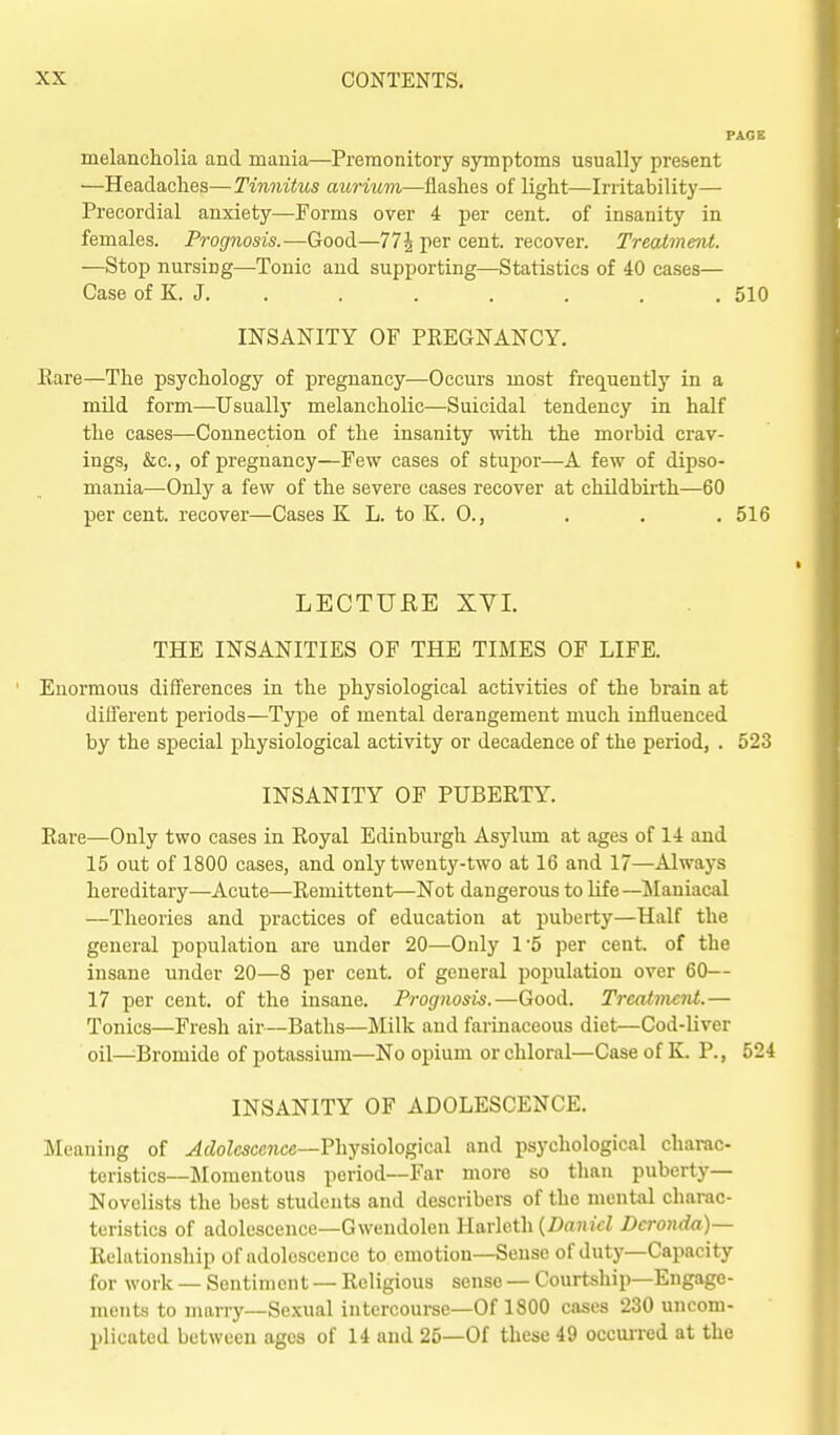 melancholia and mania—Premonitory symptoms usually present —Headaches—Tinnitus aurium—flashes of light—Irritability— Precordial anxiety—Forms over 4 per cent, of insanity in females. Prognosis.—Good—77^ per cent, recover. Treatment. —Stop nursing—Tonic and supporting—Statistics of 40 cases— Case of K. J. . . . . . . .510 INSANITY OF PREGNANCY. Rare—The psychology of pregnancy—Occurs most frequently in a mild form—Usually melancholic—Suicidal tendency in half the cases—Connection of the insanity with the morbid crav- ings, &c., of pregnancy—Few cases of stupor—A few of dipso- mania—Only a few of the severe cases recover at childbirth—60 per cent, recover—Cases K L. to K. 0., . . , 516 LECTUEE XVI. THE INSANITIES OF THE TIMES OF LIFE. Enormous differences in the physiological activities of the brain at different periods—Type of mental derangement much influenced by the special physiological activity or decadence of the period, . 523 INSANITY OF PUBERTY. Rare—Only two cases in Royal Edinburgh Asylum at ages of 14 and 15 out of 1800 cases, and only twenty-two at 16 and 17—Always hereditary—Acute—Remittent—Not dangerous to life—^lauiacal —Theories and practices of education at puberty—Half the general population are under 20—Only 1'5 per cent, of the insane under 20—8 per cent, of general population over 60— 17 per cent, of the insane. Prognosis.—Good. Treatment.— Tonics—Fresh air—Baths—Milk and farinaceous diet—Cod-liver oil—Bromide of potassium—No opium or chloral—Case of K. P., 524 INSANITY OF ADOLESCENCE. Meaning of Adolescence—?hysio\og\cal and psychological charac- teristics—Momentous period—Far more so than puberty- Novelists the best students and describers of the mental charac- teristics of adolescence—Gwendolen Harleth {Daniel Dcronda)— Relationship of adolescence to emotion—Sense of duty—Capacity for work — Sentiment — Religious sense — Courtship—Engage- ments to marry-Sexual intercourse—Of 1800 cases 230 uncom- plicated between ages of 14 and 25—Of these 49 occurred at the