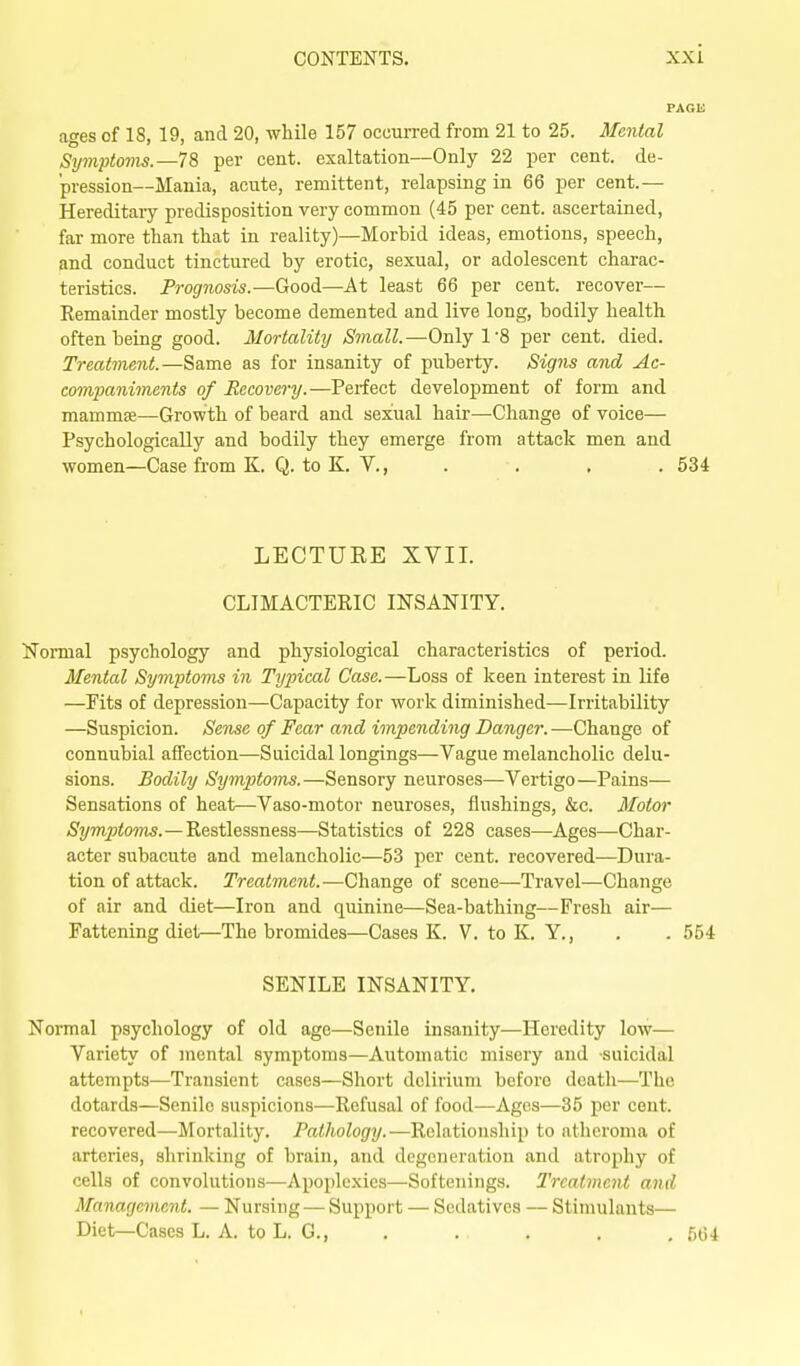 ages of 18, 19, and 20, while 157 occurred from 21 to 25. Mental Symptoms.—1% per cent, exaltation—Only 22 per cent. de- pression—Mania, acute, remittent, relapsing in 66 per cent.— Hereditary predisposition very common (45 per cent, ascertained, far more than that in reality)—Morbid ideas, emotions, speech, and conduct tinctured by erotic, sexual, or adolescent charac- teristics. Prognosis.—Good—At least 66 per cent, recover— Eemainder mostly become demented and live long, bodily health often being good. Mortality Small.—Only 1'8 per cent. died. Treatment.—Same as for insanity of puberty. Signs and Ac- companiments of Recovery.—Perfect development of form and mammse—Growth of beard and sexual hair—Change of voice— Psychologically and bodily they emerge from attack men and women—Case from K. Q. to K. V., . . , . 534 LECTUEE XVII. CLIMACTERIC INSANITY. Normal psychology and physiological characteristics of period. Mental Symptoms in Typical Case.—Loss of keen interest in life —Fits of depression—Capacity for work diminished—Irritability —Suspicion. Sen^e of Fear and impending Danger. —Change of connubial affection—Suicidal longings—Vague melancholic delu- sions. Bodily Symptoms.—Sensory neuroses—Vertigo—Pains— Sensations of heat—Vaso-motor neuroses, flushings, &c. Motor Symptoms.—Restlessness—Statistics of 228 cases—Ages—Char- acter subacute and melancholic—53 per cent, recovered—Dura- tion of attack. Treatment.—Change of scene—Travel—Change of air and diet—Iron and quinine—Sea-bathing—Fresh air— Fattening diet—The bromides—Cases K. V. to K. Y., . . 554 SENILE INSANITY, Normal psychology of old ago—Senile insanity—Heredity low— Variety of mental symptoms—Automatic misery and suicidal attempts—Transient cases—Short delirium before death—The dotards—Senile suspicions—Refusal of food—Ages—35 per cent, recovered—Mortality. Pathology.—Relationship to atheroma of arteries, shrinking of brain, and degeneration and atrophy of cells of convolutions—Apoplexies—Softenings. Treatment and Management. — Nursing — Support — Sedatives — Stimulants— Diet—Cases L. A. to L. G., . . . . , 564