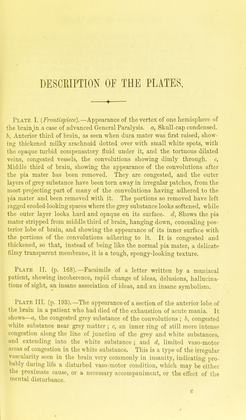 DESCKIPTION OF THE PLATES. —f— Plate I. (Frontispiece).—Appearance of the vertex of one hemisphere of the brain^in a case of advanced General Paralysis, a, Skull-cap condensed. b, Anterior third of brain, as seen when dura mater was first raised, show- ing thickened milky arachnoid dotted over with small white spots, with the opaque turbid compensatory fluid under it, and the tortuous dilated veins, congested vessels, the convolutions showing dimly through. c> Middle third of brain, showing the appearance of the convolutions after the pia mater has been removed. They are congested, and the outer layers of grey substance have been torn away in irregular patches, from the most projecting part of many of the convolutions having adhered to the pia mater and been removed with it. The portions so removed have left ragged eroded-looking spaces where the grey substance looks softened, while the outer layer looks hard and opaque on its surface, cl, Shows the pia mater stripped from middle tliird of brain, hanging down, concealing pos- terior lobe of brain, and showing the appearance of its inner surface with the portions of the convolutions adhering to it. It is congested and thickened, so that, instead of being like the normal pia mater, a delicate filmy transparent membrane, it is a tough, spongy-looking texture. Plate II. (p. 168).—Facsimile of a letter written by a maniacal patient, showing incoherence, rapid change of ideas, delusions, hallucina- tions of sight, an insane association of ideas, and an insane symbolism. Plate III. (p. 193).—The appearance of a section of the anterior lobe of the brain in a patient who had died of the exhaustion of acute mania. It shows—a, the congested grey substance of the convolutions ; b, congested white substance near grey matter; c, an inner ring of still more intense congestion along the line of junction of the grey and white substances, and extending into the white substance ; and d, limited vaso-motoi- areas of congestion in the white substance. This is a type of the irregular vascularity seen in the brain very commonly in insanity, indicating pro- bably during life a disturbed vaso-motor condition, which may be either the proximate cause, or a necessary accompaniment, or the effect of tlie mental disturbance. C