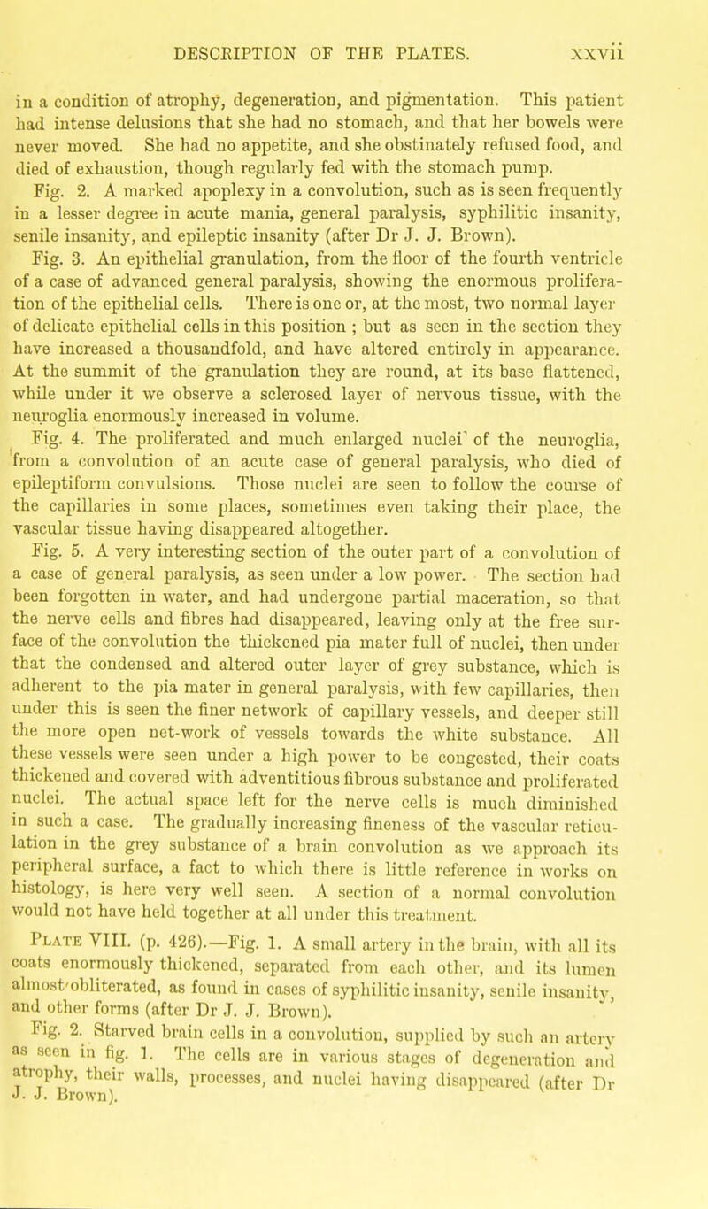 in a condition of atrophy, degeneration, and pigmentation. This patient had intense dehisions that she had no stomach, and that her bowels were never moved. She had no appetite, and she obstinately refused food, and died of exhaustion, though regularly fed with the stomach pump. Fig. 2. A marked apoplexy in a convolution, such as is seen freqiiently in a lesser degi'ee in acute mania, general paralysis, syphilitic insanity, senile insanity, and epileptic insanity (after Dr J. J. Brown). Fig. 3. An epithelial granulation, from the floor of the fourth ventricle of a case of advanced general paralysis, showing the enormous prolifera- tion of the epithelial cells. There is one or, at the most, two normal layer of delicate epithelial cells in this position ; but as seen in the section they have increased a thousandfold, and have altered entirely in appearance. At the summit of the granulation they are round, at its base flattened, while under it we observe a sclerosed layer of nervous tissue, with the neuroglia enormously increased in volume. Fig. 4. The proliferated and much enlarged nuclei' of the neuroglia, from a convolution of an acute case of general paralysis, who died of epileptiform convulsions. Those nuclei are seen to follow the course of the capillaries in some places, sometimes even taking their place, the vascular tissue having disappeared altogether. Fig. 5. A very interesting section of the outer part of a convolution of a case of general paralysis, as seen under a low power. The section had been forgotten in water, and had undergone partial maceration, so that the nerve cells and fibres had disappeared, leaving only at the free sur- face of the convolution the thickened pia mater full of nuclei, then under that the condensed and altered outer layer of grey substance, which is adherent to the pia mater in general paralysis, with few capillaries, then under this is seen the finer network of capillary vessels, and deeper still the more open net-work of vessels towards the white substance. All these vessels were seen under a high power to be congested, their coats thickened and covered with adventitious fibrous substance and proliferated nuclei. The actual space left for the nerve cells is much diminished in such a case. The gradually increasing fineness of the vascular reticu- lation in the grey substance of a brain convolution as we approacli its peripheral surface, a fact to which there is little reference in works on histology, is here very well seen. A section of a normal convolution would not have held together at all under this treatment. Plate VIII. (p. 426).—Fig. 1. A small artery in the brain, with all its coats enormously thickened, separated from each other, and its lumen almost'obliteratcd, as found in cases of syphilitic insanity, senile insanity, and other forms (after Dr J. J. Brown). Fig. 2. Starved brain cells in a convolution, supplied by sucli an artery as seen in tig. ]. The cells are in various stages of degeneration anil atrophy, their walls, processes, and nuclei having disappeared (after Dr J. J. Brown).