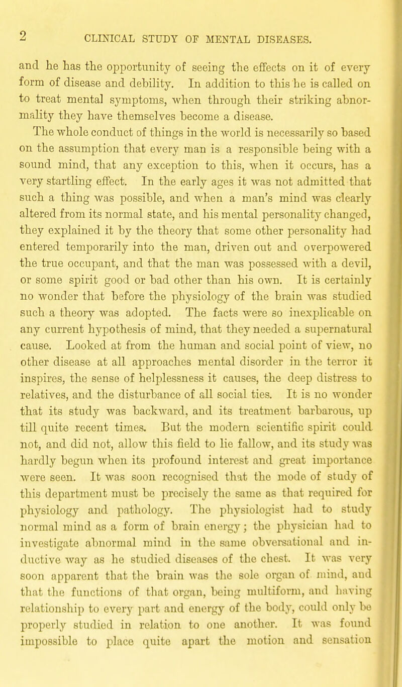 and lie has the opportunity of seeing the effects on it of every form of disease and debility. In addition to this be is called on to treat mental symptoms, when through their striking abnor- mality they have themselves become a disease. The whole conduct of things in the world is necessarily so based on the assumption that every man is a responsible being with a sound mind, that any exception to this, when it occurs, has a very startling effect. In the early ages it was not admitted that such a thing was possible, and when a man's mind was clearly altered from its normal state, and his mental personality changed, they explained it by the theory that some other personality had entered temporarily into the man, driven out and overpowered the true occupant, and that the man was possessed with a devil, or some spirit good or bad other than his own. It is certainly no wonder that before the physiology of the brain was studied such a theory was adopted. The facts were so inexplicable on any current hypothesis of mind, that they needed a supernatural cause. Looked at from the human and social point of view, no other disease at all approaches mental disorder in the terror it inspires, the sense of helplessness it causes, the deep distress to relatives, and the disturbance of all social ties. It is no wonder that its study was backward, and its treatment barbarous, up till quite recent times. But the modern scientific spirit could not, and did not, allow this field to lie fallow, and its study was hardly begun when its profound interest and gi-eat importance were seen. It was soon recognised that the mode of study of this department must bo precisely the same as that required for physiology and pathology. The physiologist had to study normal mind as a form of brain energy; the physician had to investigate abnormal mind in the same obversational and in- ductive way as he studied diseases of the chest. It was very soon apparent that the brain was tlie sole organ of mind, and that the functions of that organ, being multiform, and liaving relationship to every part and energy of the bodj^, could only he properly studied in relation to one another. It was found impossible to place quite apart the motion and sensation