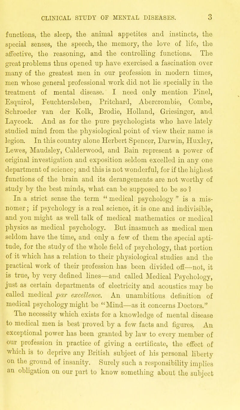 functions, the sleep, the animal appetites and instincts, the special senses, the speech, the luemoiy, the love of life, the affective, the reasoning, and the controlling functions. The great problems thus opened np have exercised a fascination over many of the greatest men in our profession in modern times, men whose general professional work did not lie specially in the treatment of mental disease. I need only mention Pinel, Esquirol, Feuchtersleben, Pritchard, Abercrombie, Combe, Schroeder van der Kolk, Brodie, Holland, Griesinger, and Laycock. And as for the pure psychologists who have lately studied mind from the physiological point of view their name is legion. In this country alone Herbert Spencer, Darwin, Huxley, Lewes, Maudsley, Calderwood, and Bain represent a power of original investigation and exposition seldom excelled in any one department of science; and this is not wonderful, for if the highest functions of the brain and its derangements are not worthy of study by the best minds, what can be supposed to be so ] In a strict sense the term  medical psychology  is a mis- nomer ; if psychology is a real science, it is one and indivisible, and you might as well talk of medical mathematics or medical physics as medical psychology. But inasmuch as medical men seldom have the time, and only a few of them the special apti- tude, for the study of the whole field of psychology, that portion of it which has a relation to then- physiological studies and the practical work of their profession has been divided off—not, it is true, by very defined lines—and called Medical Psychology, just as certain departments of electricity and acoustics may be called medical par excellence. An unambitious definition of medical psychology might be Mind—as it concerns Doctors. The necessity which exists for a knowledge of mental disease to medical men is best proved by a few facts and figures. An exceptional power has been granted by laAV to every member of our profession in practice of giving a certificate, tlie cfiect of which is to deprive any British subject of his personal liberty on the ground of insanity. Surely such a responsibility implies an obligation on our part to know something about the subject