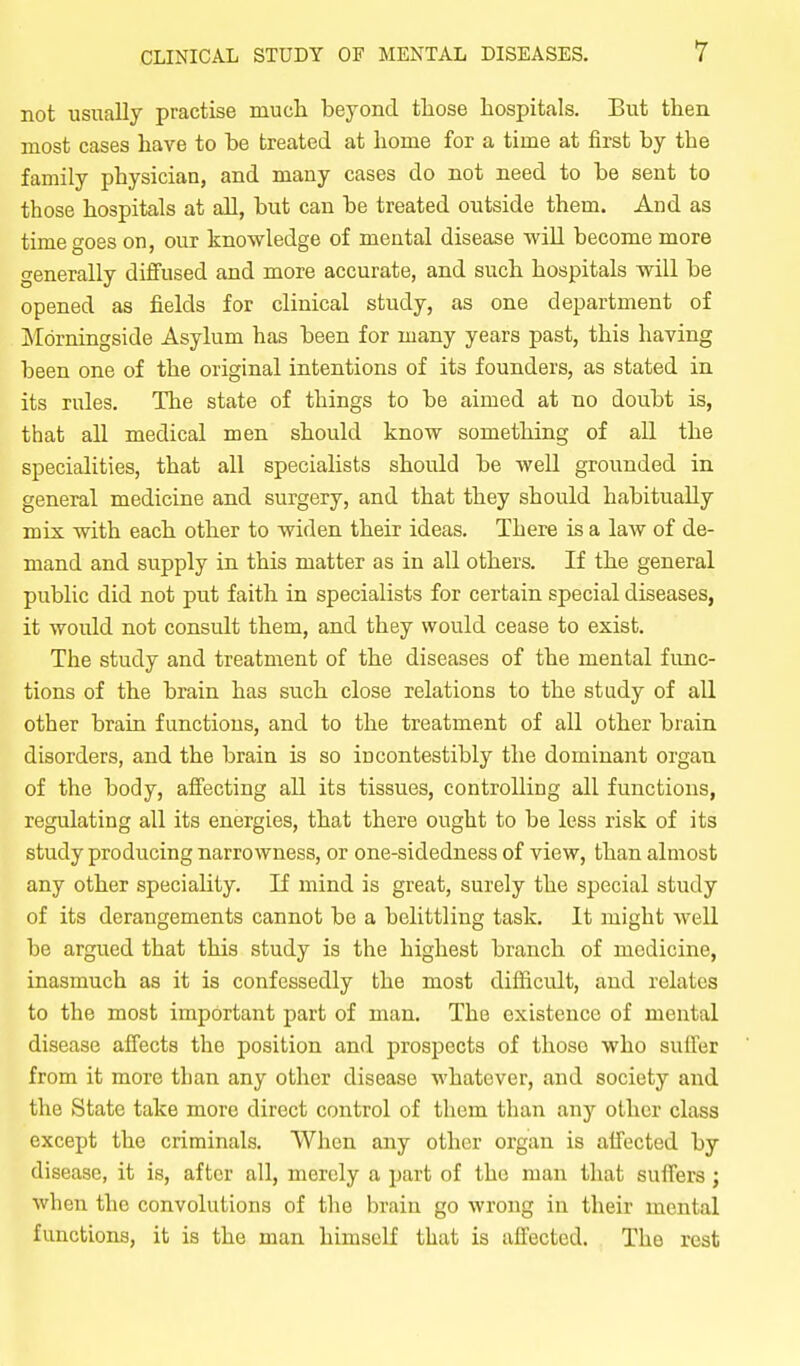 not usually practise mucli beyond tliose hospitals. But then, most cases have to be treated at home for a time at first by the family physician, and many cases do not need to be sent to those hospitals at all, but can be treated outside them. And as time goes on, our knowledge of mental disease will become more generally diffused and more accurate, and such hospitals will be opened as fields for clinical study, as one department of Mdrningside Asylum has been for many years past, this having been one of the original intentions of its founders, as stated in its rules. The state of things to be aimed at no doubt is, that all medical men should know something of all the specialities, that all specialists should be well grounded in general medicine and surgery, and that they should habitually mix with each other to widen their ideas. There is a law of de- mand and supply in this matter as in all others. If the general public did not put faith in specialists for certain special diseases, it would not consult them, and they would cease to exist. The study and treatment of the diseases of the mental func- tions of the brain has such close relations to the study of all other brain functions, and to the treatment of all other brain disorders, and the brain is so incontestibly the dominant organ of the body, affecting all its tissues, controlling all functions, regulating all its energies, that there ought to be less risk of its study producing narrowness, or one-sidedness of view, than almost any other speciality. If mind is great, surely the special study of its derangements cannot be a belittling task. It might well be argued that this study is the highest branch of medicine, inasmuch as it is confessedly the most difficult, and relates to the most important part of man. The existence of mental disease affects the position and prospects of those who suffer from it more than any other disease whatever, and society and the State take more direct control of them than any other class except the criminals. When any other organ is affected by disease, it is, after all, merely a part of the man that suffers ; when the convolutions of tlie brain go wrong in their mental functions, it is the man himself that is affected. The rest