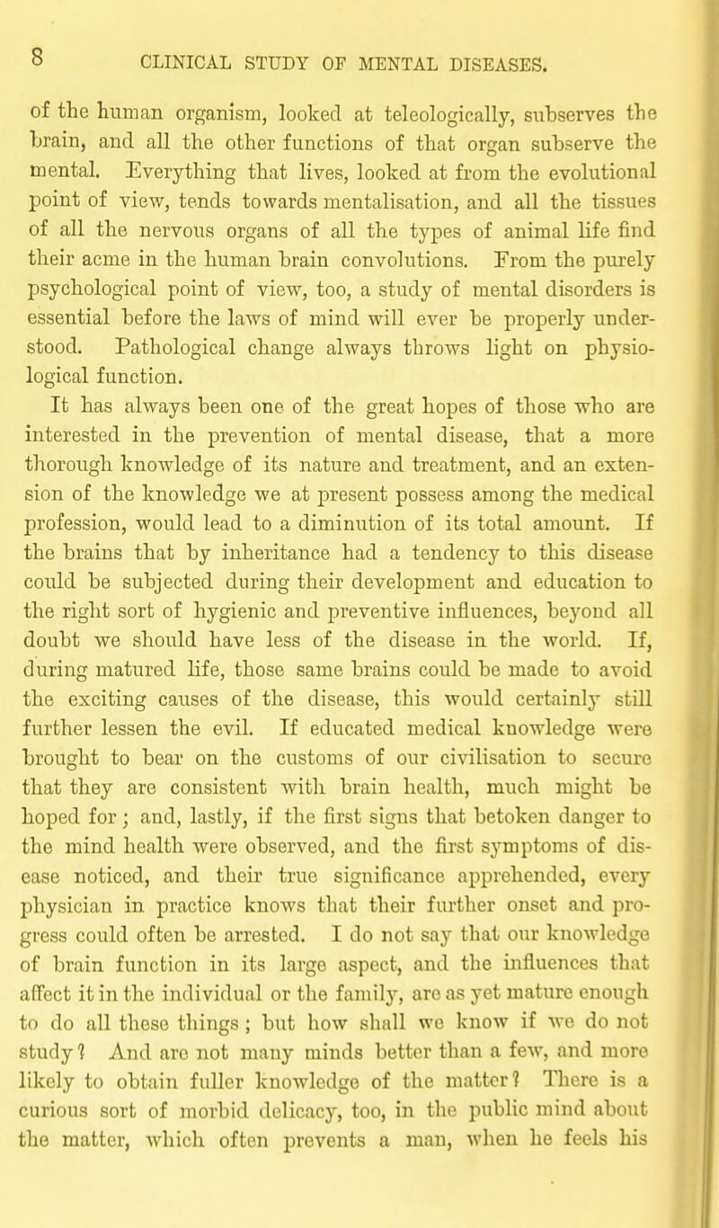 of the human organism, looked at teleologically, subserves the brain, and all the other functions of that organ subserve the mental. Everything that lives, looked at from the evolutional point of view, tends towards mentalisation, and all the tissues of all the nervous organs of all the types of animal life find their acme in the human brain convolutions. From the purely psychological point of view, too, a study of mental disorders is essential before the laws of mind will ever be properly under- stood. Pathological change always throws light on physio- logical function. It has always been one of the great hopes of those who are interested in the prevention of mental disease, that a more thoroiigh knowledge of its nature and treatment, and an exten- sion of the knowledge we at present possess among the medical profession, would lead to a diminution of its total amount. If the brains that by inheritance had a tendency to this disease could be subjected during their development and education to the right sort of hygienic and preventive influences, beyond all doubt we should have less of the disease in the world. If, during matured life, those same brains could be made to avoid the exciting causes of the disease, this would certainly still further lessen the evih If educated medical knowledge were brought to bear on the customs of our civilisation to secure that they are consistent with brain health, much might be hoped for; and, lastly, if the first signs that betoken danger to the mind health were observed, and the first symptoms of dis- ease noticed, and their true significance apprehended, every physician in practice knows that their further onset and pro- gress could often be arrested. I do not say that our knowledge of brain function in its large aspect, and the influences that affect it in the individual or the familj'^, are as yet mature enough to do aU these things; but how shall we know if we do not study 1 And arc not many minds better than a few, and more likely to obtain fuller knowledge of the matter? There is a curious sort of morbid delicacy, too, in the public mind about the matter, which often prevents a man, when he feels his