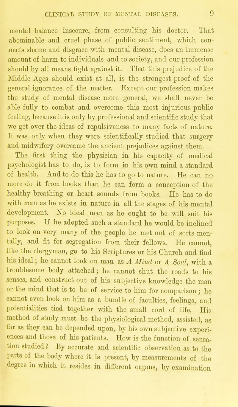mental balance insecure, from consulting liis doctor. That abominable and cruel phase of public sentiment, which con- nects shame and disgrace with mental disease, does an immense amount of harm to individuals and to society, and our profession should by all means fight against it. That this jDrejudice of the Middle Ages should exist at all, is the strongest proof of the general ignorance of the matter. Except our profession makes the study of mental disease more general, we shall never be able fully to combat and overcome this most injurious public feeling, because it is only by professional and scientific study that we get over the ideas of repulsiveness to many facts of nature. It was only when they were scientifically studied that surgery and midwifery overcame the ancient prejudices against them. The first thing the physician in his capacity of medical psychologist has to do, is to form in his own mind a standard of health. And to do this he has to go to nature. He can no more do it from books than he can form a conception of the healthy breathing or heart sounds from books. He has to do with man as he exists in nature in all the stages of his mental development. No ideal man as he ought to be will suit his purposes. If he adopted such a standard he would be inclined to look on very many of the people he met out of sorts men- tally, and fit for segregation from their fellows. He cannot, like the clergyman, go to his Scriptures or his Church and find his ideal; he cannot look on man as A Mind or A Soul, with a troublesome body attached; he cannot shut the roads to his senses, and construct out of his subjective knowledge the man or the mind that is to be of service to him for comparison; he cannot even look on him as a bundle of faculties, feelings, and potentiaUties tied together with the small cord of life. His method of study must be the physiological method, assisted, as far as they can be depended upon, by his own subjective experi- ences and those of his patients. How is the function of sensa- tion studied 1 By accurate and scientific observation as to the parts of the body where it is present, by measurements of the degree in which it resides in different organs, by examination