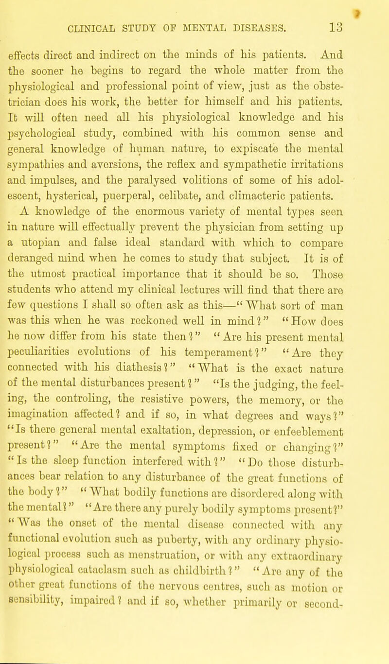 effects direct and indirect on the minds of his patients. And the sooner he begins to regard the whole matter from the physiological and professional point of view, just as the obste- trician does his work, the better for himself and his patients. It will often need all his physiological knowledge and his psychological study, combined with his common sense and general knowledge of human nature, to expiscate the mental sympathies and aversions, the reflex and sympathetic irritations and impulses, and the paralysed volitions of some of his adol- escent, hysterical, puerperal, celibate, and climacteric patients. A knowledge of the enormous variety of mental types seen in nature will effectually prevent the physician from setting up a Utopian and false ideal standard with which to compare deranged mind when he comes to study that subject. It is of the utmost practical importance that it should be so. Those students who attend my clinical lectures wiU find that there are few questions I shall so often ask as this— What sort of man was this when he was reckoned well in mind ?  How does he now differ from his state then 1  Are his present mental peculiarities evolutions of his temperament] Are they connected with his diathesis] What is the exact nature of the mental disturbances present ] Is the judging, the feel- ing, the controling, the resistive powers, the memory, or the imagination affected? and if so, in what degrees and ways? Is there general mental exaltation, depression, or enfeeblement present? Are the mental symptoms fixed or changing?  Is the sleep function interfered with 1  Do those disturb- ances bear relation to any disturbance of the great functions of the body ?  What bodily functions are disordered along with the mental? Are there any purely bodily symptoms present? Was the onset of the mental disease connected with any functional evolution such as puberty, Avith any ordinary physio- logical process such as menstruation, or with any extraordinary physiological cataclasm such as childbirth 1  Are any of the other great functions of the nervous centres, such us motion or sensibility, impaired ? and if so, whether primarily or second-