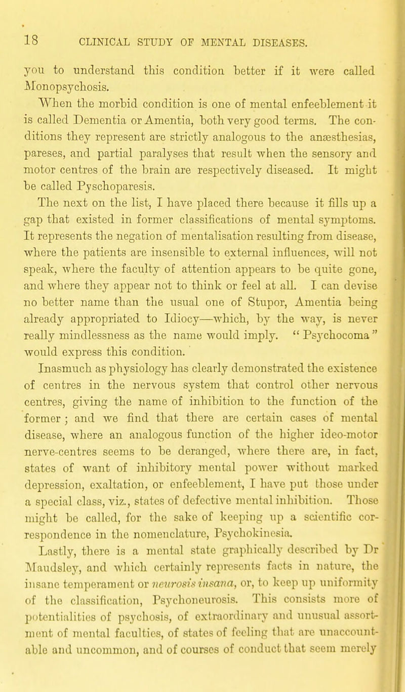 you to understand this conditioa better if it were called Monopsychosis. When the morbid condition is one of mental enfeeblement it is called Dementia or Amentia, both very good terms. The con- ditions they represent are strictly analogous to the anaesthesias, pareses, and partial paralyses that result when the sensory and motor centres of the brain are respectively diseased. It might be called Pyschoparesis. The next on the list, I have placed there because it fills up a gap that existed in former classifications of mental sj^mptoms. It represents the negation of mentalisation resulting from disease, where the patients are insensible to external influences, will not speak, where the faculty of attention appears to be quite gone, and where they appear not to think or feel at all. I can devise no better name than the usual one of Stupor, Amentia being already appropriated to Idiocy—which, by the way, is never reaUy mindlessness as the name would imply.  Psj'chocoma  would express this condition. Inasmuch as physiology has clearly demonstrated the existence of centres in the nervous system that control other nervous centres, giving the name of inhibition to the function of the former ; and we find that there are certain cases of mental disease, where an analogous function of the higher ideo-motor nerve-centres seems to be deranged, where there are, in fact, states of want of inhibitory mental power without marked depression, exaltation, or enfeeblement, I have put those under a special class, viz., states of defective mental inhibition. Those might be called, for the sake of keejjing up a scientific cor- respondence in the nomenclature, Psychokinesia, Lastly, there is a mental state graphically described by Dr Maudsley, and which certainly represents facts in nature, the insane temperament or neurosrxinsa7m, or, to keep up uniformity of the classification, Psychoneurosis. This consists more of potentialities of psychosis, of extraordinary and unusual assort- ment of mental faculties, of states of feeling that are unaccount- able and uncommon, and of courses of conduct that seem merely