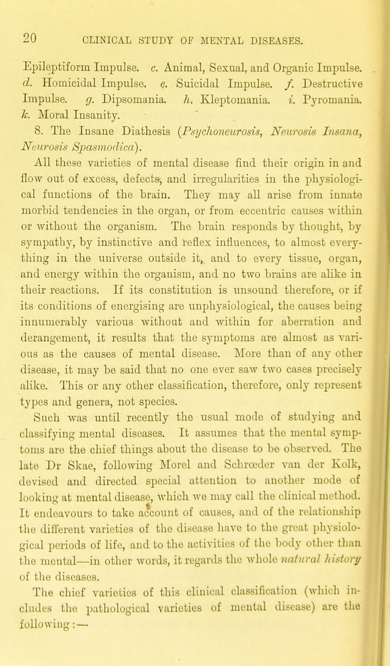 EpilejDtiform Impulse, c. Animal, Sexual, and Organic Impulse. d. Homicidal Impulse. <?. Suicidal Impulse. /. Destructive Impulse. g. Dipsomania, h. Eleptomania. i. Pyromania. 1c. Moral Insanity. 8. The Insane Diathesis (Psychoneurosis, Neurosis Insana, Neurosis Spasmodica). All these varieties of mental disease find their origin in and flow out of excess, defects', and irregularities iu the physiologi- cal functions of the hrain. They may all arise from innate morbid tendencies in the organ, or from eccentric causes within or without the organism. The brain responds by thought, by sympathy, by instinctive and reflex influences, to almost every- thing in the universe outside it, and to every tissue, organ, and energy within the organism, and no two brains are aUke in their reactions. If its constitution is unsound therefore, or if its conditions of energising are uuphysiological, the causes being innumerably various without and within for aberration and derangement, it results that the symptoms are almost as vari- ous as the causes of mental disease. More than of any other disease, it may be said that no one ever saw two cases precisely alike. This or any other classification, therefore, only represent types and genera, not species. Such was until recently the usual mode of studying and classifying mental diseases. It assumes that the mental symp- toms are the chief things about the disease to be observed. The late Dr Skae, following Morel and Schroeder van der Kolk, devised and directed special attention to another mode of looking at mental disease, which we may call the clinical method. It endeavours to take account of causes, and of the relationship the different varieties of the disease have to the great physiolo- gical periods of life, and to the activities of the body other than the mental—in other words, it regards the whole natural history of the diseases. The chief varieties of this clinical classification (which in- cludes the pathological varieties of mental disease) are the following: —