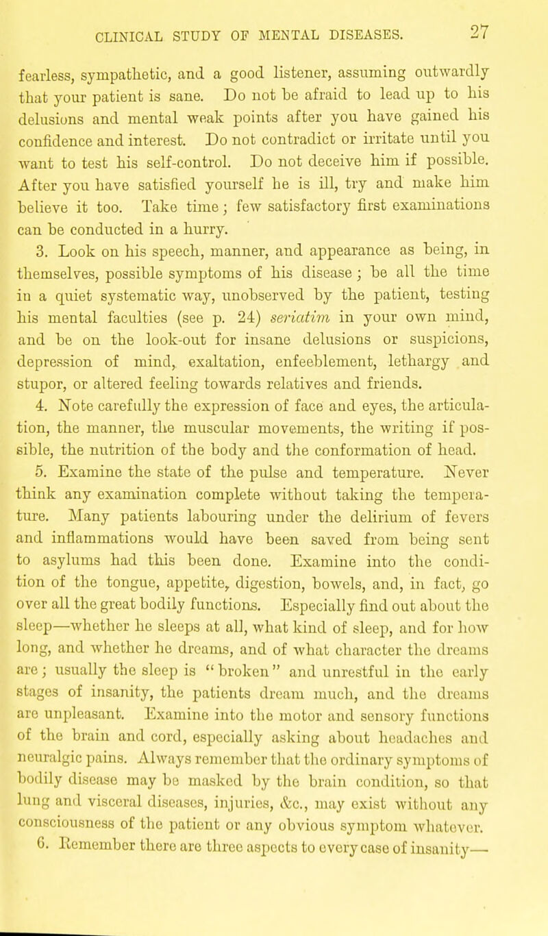 fearless, sympathetic, and a good listener, assuming outwardly that your patient is sane. Do not be afraid to lead up to his delusions and mental weak points after you have gained his confidence and interest. Do not contradict or irritate until you want to test his self-control. Do not deceive him if possible. After you have satisfied yourself he is ill, try and make him believe it too. Take time; few satisfactory first examinations can be conducted in a hurry. 3. Look on his speech, manner, and appearance as being, in themselves, possible symptoms of his disease; be all the time iu a quiet systematic Avay, unobserved by the patient, testing his mental faculties (see p. 24) seriatim in your own mind, and be on the look-out for insane delusions or suspicions, depression of mind,, exaltation, enfeeblement, lethargy and stupor, or altered feeling towards relatives and friends. 4. Note carefully the expression of face and eyes, the articula- tion, the manner, the muscular movements, the writing if pos- sible, the nutrition of the body and the conformation of head, 5. Examine the state of the pulse and temperature. Never think any examination complete without taking the tempera- ture. Many patients labouring under the delirium of fevers and inflammations would have been saved from being sent to asylums had this been done. Examine into the condi- tion of the tongue, appetite, digestion, bowels, and, iu fact, go over all the great bodily functions. Especially find out about the sleep—Avhether he sleeps at all, what kind of sleep, and for how long, and whether he dreams, and of what character the dreams are; usually the sleep is broken and unrestful in the early stages of insanity, the patients dream much, and the dreams are unpleasant. Examine into the motor and sensory functions of the brain and cord, especially asking about headaches and neuralgic pains. Always remember that the ordinary symptoms of bodily disease may be masked by the brain condition, so that lung and visceral diseases, injuries, &c., may exist without any consciousness of the patient or any obvious symptom whatever. 6. Remember there are three aspects to every case of insanity—