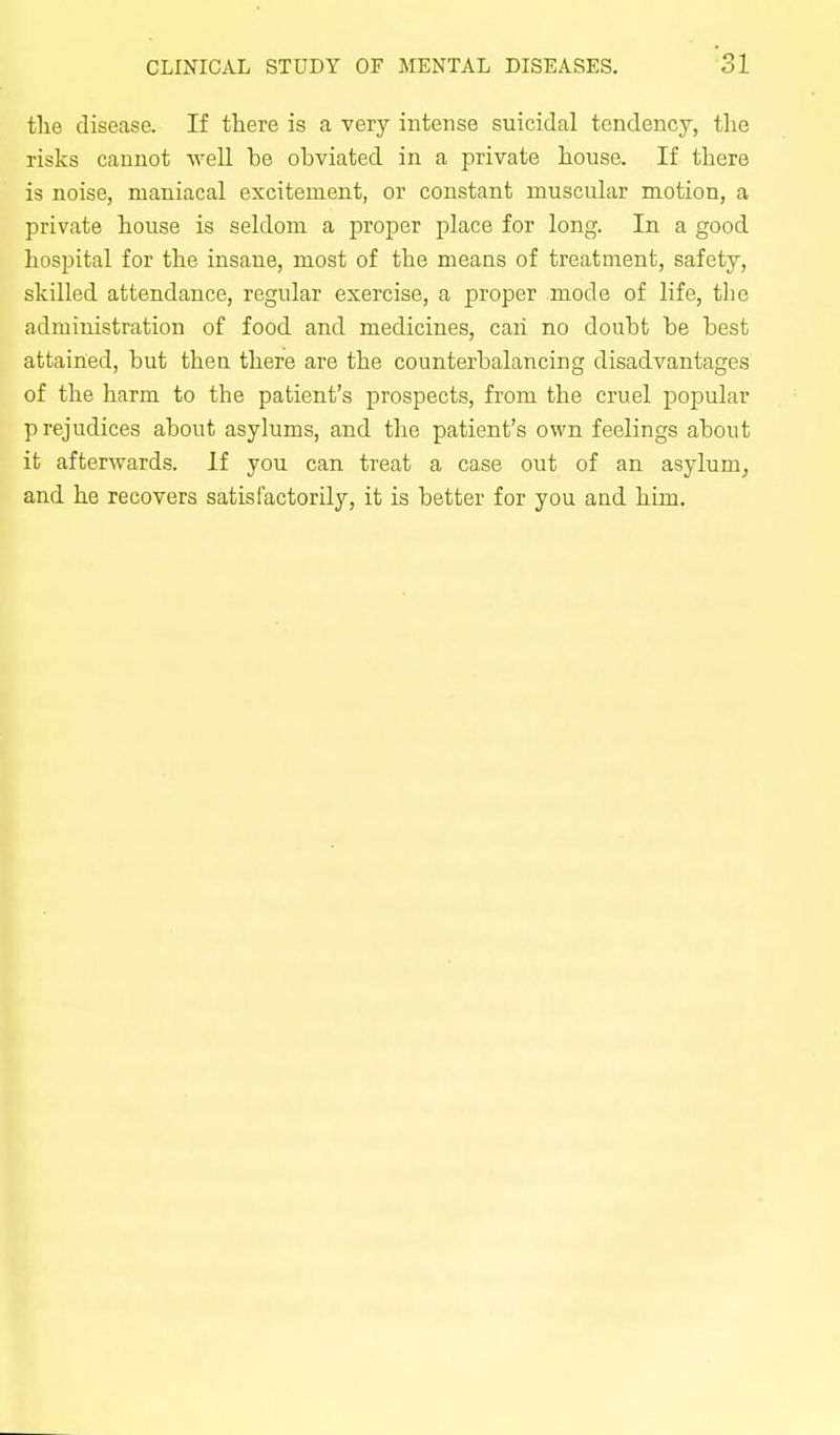 tlie disease. If there is a very intense suicidal tendency, the risks cannot well be obviated in a private house. If there is noise, maniacal excitement, or constant muscular motion, a private house is seldom a proper place for long. In a good hospital for the insane, most of the means of treatment, safety, skilled attendance, regular exercise, a proper mode of life, the administration of food and medicines, caii no doubt be best attained, but then there are the counterbalancing disadvantages of the harm to the patient's prospects, from the cruel popular p rejudices about asylums, and the patient's own feelings about it afterAvards. If you can treat a case out of an asylum, and he recovers satisfactorily, it is better for you and him.
