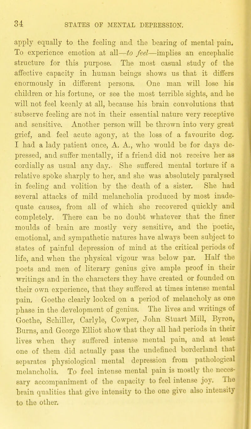 apply equally to tlie feeling and the bearing of mental pain. To experience emotion at all—to feel—implies an encephalic structure for this purpose. The most casual study of the affective capacity in human beings shows us that it differs enormously in different persons. One man will lose his children or his fortune, or see the most terrible sights, and he will not feel keenly at all, because his brain convolutions that subserve feeling are not in their essential nature very receptive and sensitive. Another person will be thrown into very great grief, and feel acute agony, at the loss of a favourite dog. I had a lady patient once, A. A., who would be for days de- pressed, and suffer mentally, if a friend did not receive her as cordially as usual any day. She suffered mental torture if a relative spoke sharply to her, and she was absolutely paralysed in feeling and volition by the death of a sister. She had several attacks of mild melancholia produced by most inade- quate causes, from all of which she recovered quicldy and completely. There can be no doubt whatever that the finer moulds of brain are mostly very sensitive, and the poetic, emotional, and sympathetic natures have always been subject to states of painfid depression of mind at the critical periods of life, and when the physical vigour was below par. Half the poets and men of literary genius give ample proof in their writings and in the characters they have created or founded on their own experience, that they suffered at times intense mental pain. Goethe clearly looked on a period of melancholy as one phase in the development of genius. The lives and writings of Goethe, Schiller, Carlyle, Cowper, John Stuart Mill, Byron, Burns, and George Elliot show that they all had periods in their lives when they suffered intense mental pain, and at least one of them did actually pass the undefined borderland that separates physiological mental depression from pathological melancholia. To feel intense mental pain is mostly the neces- sary accompaniment of the capacity to feel intense joy. 'Ihe brain qualities that give intensity to the one give also intensity to the other. /