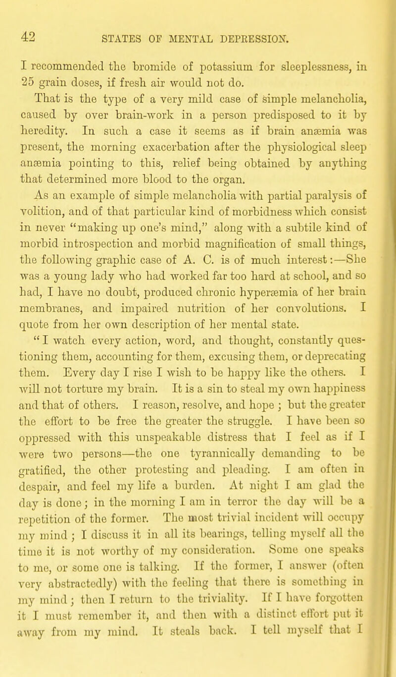 I recommended the bromide of potassium for sleeplessness, in 25 grain doses, if fresh, air would not do. That is the type of a very mild case of simple melancholia, caused by over brain-work in a person predisposed to it by heredity. In such a case it seems as if brain anajmia was present, the morning exacerbation after the physiological sleep anaemia pointing to this, relief being obtained by anything that determined more blood to the organ. As an example of simple melancholia with partial paralysis of volition, aad of that j)articular kind of morbidness which consist in never making up one's mind, along with a subtile kind of morbid introspection and morbid magnification of small things, the following graphic case of A. C. is of much interest:—She was a young lady who had worked far too hard at school, and so had, I have no doubt, produced chronic hypertemia of her brain membranes, and impaired nutrition of her convolutions. I quote from her own description of her mental state.  I watch every action, word, and thought, constantly ques- tioning them, accounting for them, excusing them, or deprecating them. Every day I rise I wish to be happy like the others. I Avill not torture my brain. It is a sin to steal my own happiness and that of others. I reason, resolve, and hope ; but the greater the effort to be free the greater the struggle. I have been so oppressed with this unspeakable distress that I feel as if I were two persons—the one tyrannically demanding to be gratified, the other protesting and pleading. I am often in despair, and feel my life a burden. At night I am glad the day is done; in the morning I am in terror the day will be a repetition of the former. The most trivial incident will occupy my mind ; I discuss it in all its bearings, telling myself all the time it is not worthy of my consideration. Some one speaks to me, or some one is talking. If the former, I answer (often very abstractedly) with the feeling that there is something in my mind ; then I return to the triviality. If I have forgotten it I must remember it, and then with a distinct elfort put it away from my mind. It steals back. I tell myself that I