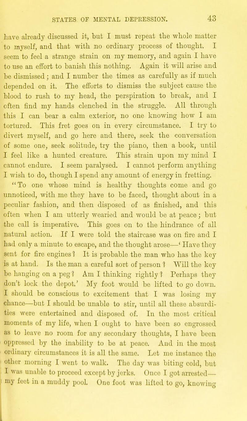 have already discussed it, but I must repeat the wliole matter to myself, and that with no ordinary process of thought. I seem to feel a strange strain on my memory, and again I have to use an effort to banish this nothing. Again it -will arise and be dismissed; and I number the times as carefully as if much depended on it. The efforts to dismiss the subject cause the blood to rush to my head, the perspiration to break, and I often find my hands clenched in the struggle. All through this I can bear a calm exterior, no one knowing how I am tortured. This fret goes on in every circumstance. I try to divert myself, and go here and there, seek the conversation of some one, seek solitude, try the piano, then a book, until I feel like a hunted creature. This strain upon my mind I cannot endure. I seem paralysed. I cannot perform anything I wish to do, though I spend any amount of energy in fretting. To one whose mind is healthy thoughts come and go unnoticed, with me they have to be faced, thought about in a peculiar fashion, and then disposed of as finished, and this often when I am utterly wearied and would be at peace; but the call is imperative. This goes on to the hindrance of all natural action. If I were told the staircase was on fire and I had only a minute to escape, and the thought arose—' Have they sent for fire engines'? It is probable the man who has the key is at hand. Is the man a careful sort of person 1 Will the key be hanging on a peg 1 Am I thinking rightly 1 Perhaps they don't lock the depot.' My foot would be lifted to go down. I should be conscious to excitement that I was losing my chance—but I should bo unable to stir, until all these absurdi- ties were entertained and disposed of. In the most critical moments of my life, when I ought to have been so engrossed as to leave no room for any secondary thoughts, I have been oppressed by the inability to be at peace. And in the most ordinary circumstances it is all the same. Let me instance the ' other morning I went to walk. The day was biting cold, but I was unable to proceed except by jerks. Once I got arrested— I my feet in a muddy pool. One foot was lifted to go, knoM'ing 1