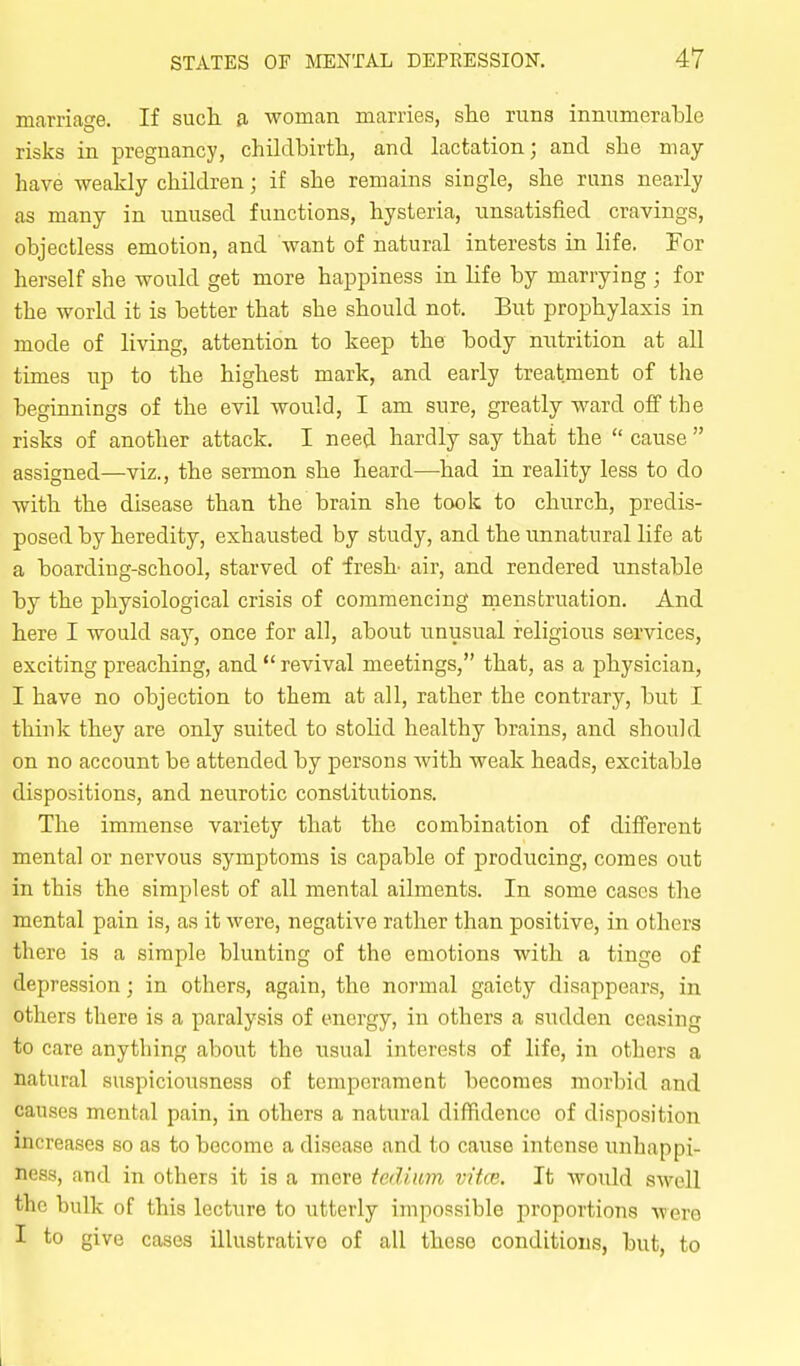 marriage. If such a woman marries, she runs innumerable risks in pregnancy, childbirth, and lactation; and she may- have weakly children; if she remains single, she runs nearly as many in unused functions, hysteria, unsatisfied cravings, objectless emotion, and want of natural interests in life. For herself she would get more happiness in life by marrying ; for the world it is better that she should not. But prophylaxis in mode of living, attention to keep the body mitrition at all times up to the highest mark, and early treatment of the beginnings of the evil would, I am sure, greatly ward off the risks of another attack. I need hardly say that the  cause  assigned—viz., the sermon she heard—had in reality less to do with the disease than the brain she took to church, predis- posed by heredity, exhausted by study, and the unnatural life at a boarding-school, starved of fresh air, and rendered unstable by the physiological crisis of commencing menstruation. And here I would say, once for all, about unusual religious services, exciting preaching, and  revival meetings, that, as a physician, I have no objection to them at all, rather the contrary, but I think they are only suited to stolid healthy brains, and should on no account be attended by persons with weak heads, excitable dispositions, and neurotic constitutions. The immense variety that the combination of different mental or nervous symptoms is capable of producing, comes out in this the simplest of all mental ailments. In some cases the mental pain is, as it were, negative rather than positive, in others there is a simple blunting of the emotions with a tinge of depression; in others, again, the normal gaiety disappears, in others there is a paralysis of energy, in others a sudden ceasing to care anything about the usual interests of life, in others a natural suspiciousness of temperament becomes morbid and causes mental pain, in others a natural diffidence of disposition increases so as to become a disease and to cause intense unhappi- ness, and in others it is a mere tedium vitce. It would swell the bulk of this lecture to utterly impossible proportions were I to give cases illustrative of all these conditions, but, to