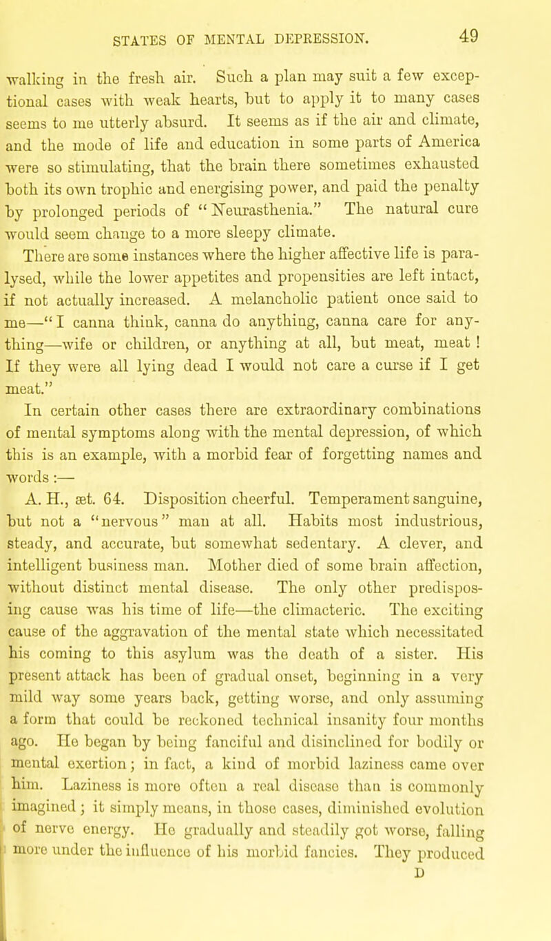 •walking in the fresh air. Such a plan may suit a few excep- tional cases with weak hearts, but to apply it to many cases seems to me utterly absurd. It seems as if the air and climate, and the mode of life and education in some parts of America were so stimulating, that the brain there sometimes exhausted both its own trophic and energising power, and paid the penalty by prolonged periods of Neurasthenia. The natural cure would seem chfmge to a more sleepy climate. There are some instances where the higher affective life is para- lysed, while the lower appetites and propensities are left intact, if not actually increased. A melancholic patient once said to me— I canna think, canna do anything, canna care for any- thing—wife or children, or anything at all, but meat, meat ! If they were all lying dead I would not care a curse if I get meat. In certain other cases there are extraordinary combinations of mental symptoms along with the mental depression, of which this is an example, with a morbid fear of forgetting names and words :— A. H., set. 64. Disposition cheerful. Temperament sanguine, but not a  nervous man at all. Habits most industrious, steady, and accurate, but somewhat sedentary. A clever, and intelligent business man. Mother died of some brain affection, without distinct mental disease. The only other predispos- ing cause was his time of life—the climacteric. The exciting cause of the aggravation of the mental state which necessitated his coming to this asylum was the death of a sister. His present attack has been of gradual onset, beginning in a very mild way some years back, getting worse, and only assuming a form that could be reckoned technical insanity four months ago. He began by being fanciful and disinclined for bodily or mental exertion; in fact, a kind of morbid laziness came over him. Laziness is more often a real disease than is commonly imagined ; it simply means, in those cases, diminished evolution • of nerve energy. He gradually and steadily got worse, falling I more under the influence of his morbid fancies. They produced D