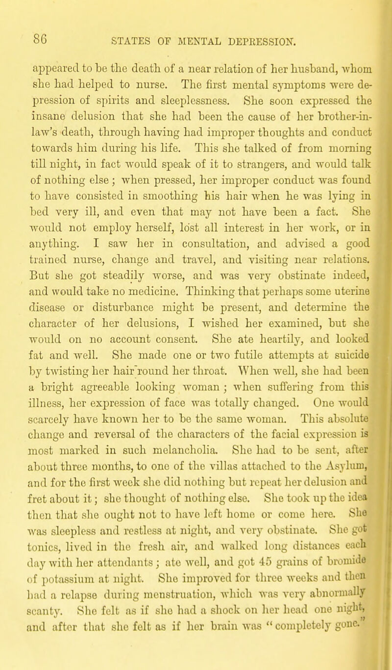 appeared to be the death of a near relation of her husband, whom she had helped to nurse. The first mental symptoms were de- pression of spirits and sleeplessness. She soon expressed the insane delusion that she had been the cause of her brother-in- law's death, through having had improper thoughts and conduct towards him during his life. This she talked of from morning till night, in fact would speak of it to strangers, and would talk of nothing else ; when pressed, her improper conduct was found to have consisted in smoothing his hair when he was lying in bed very ill, and even that may not have been a fact. She would not employ herself, lost all interest in her work, or in anything. I saw her in consultation, and advised a good trained nurse, change and travel, and visiting near relations. But she got steadily worse, and was very obstinate indeed, and would take no medicine. Thinking that perhaps some uterine disease or disturbance might be present, and determine the character of her delusions, I wished her examined, but she would on no account consent. She ate heartily, and looked fat and well. She made one or two futile attempts at suicide by twisting her hair'round her throat. When well, she had been a bright agreeable looking woman ; when sufi'ering from this illness, her expression of face was totally changed. One would scarcely have known her to be the same woman. This absolute change and reversal of the characters of the facial expression is most marked in such melancholia. She had to be sent, after about three months, to one of the villas attached to the Asylum, and for the first week she did nothing but repeat her delusion and fret about it; she thought of nothing else. She took up the idv^ then that she ought not to have left homo or come here. She Avas sleepless and restless at night, and very obstinate. She got tonics, lived in the fresh air, and walked long distances each day with her attendants ; ate well, and got 45 grains of bromide of potassium at night. She improved for three Aveeks and then bad a relapse during menstruation, which was very abnormally scanty. She felt as if she had a shock on her head one night, and after that she felt as if her brain was  completely gone.