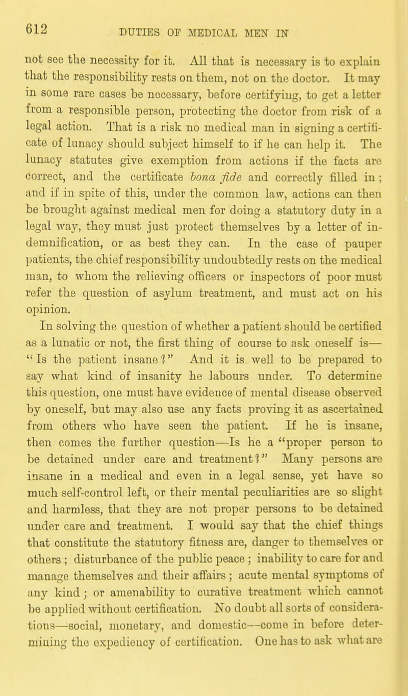 not see the necessity for it. All that is necessary is to explain that the responsibility rests on them, not on the doctor. It may in some rare cases be necessary, before certifying, to get a letter from a responsible person, protecting the doctor from risk of a legal action. That is a risk no medical man in signing a certifi- cate of lunacy should subject himself to if he can help it. The lunacy statutes give exemption from actions if the facts are correct, and the certificate bona fide and correctly filled in; and if in spite of this, under the common la\v, actions can then be brouglit against medical men for doing a statutory duty in a legal way, they must just protect themselves by a letter of in- demnification, or as best they can. In the case of pauper patients, the chief responsibility undoubtedly rests on the medical man, to whom the relieving officers or inspectors of poor must refer the question of asylum treatment, and must act on his opinion. In solving the question of whether a patient should be certified as a lunatic or not, the first thing of course to ask oneself is— Is the patient insane? And it is well to be prepared to say what kind of insanity he labours under. To determine this question, one must have evidence of mental disease observed by oneself, but may also use any facts proving it as ascertained from others who have seen the patient. If he is insane, then comes the further question—Is he a proper person to be detained under care and treatment 1 Many persons are insane iu a medical and even in a legal sense, yet have so much self-control left, or their mental peculiarities are so slight and harmless, that they are not proper persons to be detained under care and treatment. I would say that the chief things that constitute the statutory fitness are, danger to themselves or others ; disturbance of the public peace ; inability to care for and manage themselves and their aflfau-s; acute mental symptoms of any kind; or amenability to curative treatment which cannot be applied ^vithout certification. No doubt all sorts of considera- tions—social, monetary, and domestic—come in before deter- miuing the expedieucy of certification. One has to ask wliat are