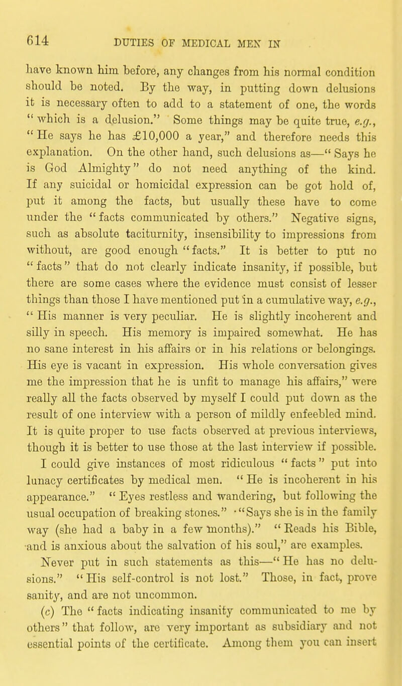 have known him before, any changes from his normal condition should be noted. By the way, in putting down delusions it is necessary often to add to a statement of one, the words which is a delusion. Some things may be quite true, e.g.,  He says he has £10,000 a year, and therefore needs this explanation. On the other hand, such delusions as— Says he is God Almighty do not need anythiug of the kind. If any suicidal or homicidal expression can be got hold of, put it among the facts, but usually these have to come under the  facts communicated by others. Negative signs, such as absolute taciturnity, insensibility to impressions from without, are good enough facts. It is better to put no  facts  that do not clearly indicate insanity, if possible, but there are some cases where the evidence must consist of lesser things than those I have mentioned put in a cumulative way, e.g.,  His manner is very peculiar. He is slightly incoherent and silly in speech. His memory is impaired somewhat. He has no sane interest in his affairs or in his relations or belongings. His eye is vacant in expression. His whole conversation gives me the impression that he is unfit to manage his afi'airs, were really all the facts observed by myself I could put down as the result of one interview with a person of mildly enfeebled mind. It is quite proper to use facts observed at previous interviews, though it is better to use those at the last interview if possible. I could give instances of most ridiculous  facts  put into lunacy certificates by medical men.  He is incoherent in his appearance.  Eyes restless and wandering, but following the usual occupation of breaking stones. • Says she is in the family way (she had a baby in a few tuonths).  Eeads his Bible, •and is anxious about the salvation of his soul, are examples. Never put in such statements as this— He has no delu- sions. His self-control is not lost. Those, in fact, prove sanity, and are not uncommon. (c) The  facts indicating insanity communicated to me by others that follow, are very important as subsidiary and not essential points of the certificate. Among them you can insert