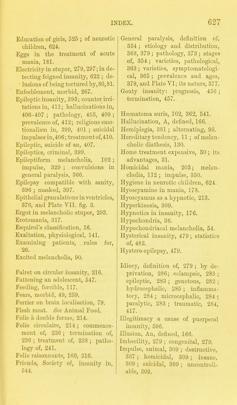 Education of girls, 525 ; of neurotic children, 624. Egss in the ti'eatment of acute mania, 181. Electricity in stupor, 279,297; in de- tecting feigned insanity, 622 ; de- • lusions of being tortured by, 80,81. Enfeeblenient, morbid, 267. Epileptic insanity, 395; counter irri- tations in, 411; hallucinations in, 406-407 ; pathology, 405, 409 ; prevalence of, 412; religious emo- tionalism in, 399, 401 ; suicidal impulses in, 406; treatment of, 410. Epileptic, suicide of an, 407. Epileptics, criminal, 399. Epileptiform melancholia, 102 ; impulse, 329 ; convulsions in general paralysis, 366. Epilepsy compatible with sanity, 396 ; masked, 397. Ejiithelial granulations in ventricles, 376, and Plate VII. fig. 3. Ergot in melancholic stupor, 293. Erotomania, 317. Esquii-ol's classification, 16. Exaltation, physiological, 141. Examining patients, . rules for, 26. Excited melancholia, 90. Falret on circular insanity, 216. Fattening an adolescent, 547. Feeding, forcible, 117. Fears, morbid, 49, 259. Ferrier on brain localisation, 79. Flesh meat. See Animal Food. Folie a double forme, 214. Folic circulaire, 214; commence- ment of, 236; termination of, 236 ; treatment of, 238 ; patho- logy of, 241. Folie rai.sonnante, 160, 216. Friends, Society of, insanity in, 544. General paralysi.s, definition of, 354 ; etiology aud distribution, 368, 379; pathology, 373 ; stages of, 354; varieties, jiathological, 363 ; varieties, symptomatologi- cal, 365 ; prevalence and ages, 379, and Plate VI; its nature, 377. Gouty insanity: prognosis, 456 ; termination, 457. Hrematoma aui'is, 102, 362, 541. Hallucination, A, defined, 166. Hemiplegia, 381 ; alternating, 93. Hereditary tendency, 11; of melan- cholic diathesis, 130. Home treatment expensive, 30 ; its advantages, 31. Homicidal mania, 203; melan- cholia, 112 ; impulse, 330. Hygiene in neurotic children, 624. Hyoscyamiue in mania, 178. Hyoscyamus as a hypnotic, 213. Hyperkinesia, 309. Hypnotics in insanity, 176. Hypochondria, 36. Hypochondriacal melancholia, 54. Hysterical insanity, 479; statistics of, 482. Hystero-epilepsy, 479. Idiocy, definition of, 279 ; by de- privation, 286; eclampsic, 283 ; epileptic, 283 ; genetous, 282 ; hydrocephalic, 285 ; inflamma- tory, 284 ; microcejihalic, 284 paralytic, 283 ; traumatic, 284, 417. Illegitimacy a cause of puerperal insanity, 596. Illusion, An, defined, 166. Imbecility, 279 ; congenital, 279. Impulse, animal, 309 ; destructive, 337 ; homicidal, 309 ; insane, 309 ; suicidal, 309 ; uncontroll- able, 309.