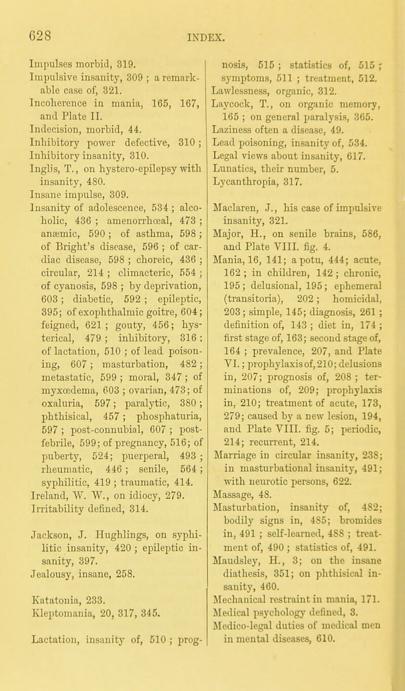 Impulses morbid, 319. Impulsive insanity, 309 ; a remark- able case of, 321. Incoliercnce in mania, 165, 167, and Plate II. Indecision, morbid, 44. Inhibitory power defective, 310 ; Inhibitory insanity, 310. Inglis, T., on hystero-epilepsy with insanity, 480. Insane impulse, 309. Insanity of adolescence, 534 ; alco- holic, 436 ; amenorrhcDeal, 473 ; antemic, 590 ; of asthma, 598 ; of Bright's disease, 596 ; of car- diac disease, 598 ; choreic, 436 ; circular, 214 ; climacteric, 554 ; of cyanosis, 598 ; by deprivation, 603; diabetic, 592 ; epileptic, 395; of exophthalmic goitre, 604; feigned, 621 ; gouty, 456; hys- terical, 479 ; inhibitory, 316 ; of lactation, 510 ; of lead poison- ing, 607 ; masturbation, 482 ; metastatic, 599 ; moral, 347; of myxoedema, 603 ; ovarian, 473; of oxaluria, 597; paralytic, 380 ; phthisical, 457; phosphaturia, 597 ; post-connubial, 607 ; post- febrile, 599; of pregnancy, 516; of puberty, 524; puerperal, 493 ; rheumatic, 446 ; senile, 564; syphilitic, 419 ; traumatic, 414. Ireland, W. W., on idiocy, 279. Irritability defined, 314. Jackson, J. Hughlings, on sj'phi- litic insanity, 420 ; epileptic in- sanity, 397. Jealousy, insane, 258. Katatonia, 233. Kleptomania, 20, 317, 345. Lactation, insanity of, 510 ; prog- nosis, 515 ; statistics of, 515 ; symptoms, 511 ; treatment, 512. Lawlessness, organic, 312. Laycock, T., on organic memory, 165 ; on general paralysis, 365. Laziness often a disease, 49. Lead poisoning, insanity of, 534. Legal views about insanity, 617. Lunatics, their number, 5. Lycanthropia, 317. Maclaren, J., his case of impulsive insanity, 321. Major, H., on senile brains, 586, and Plate VIII. fig. 4. Mania, 16, 141; a potu, 444; acute, 162 ; in children, 142; chronic, 195; delusional, 195; ephemeral (transitoria), 202; homicidal, 203 ; simple, 145; diagnosis, 261 ; definition of, 143 ; diet in, 174 ; first stage of, 163; second stage of, 164 ; prevalence, 207, and Plate VI.; prophylaxis of, 210; delusions in, 207; ju-ognosis of, 208 ; ter- minations of, 209; prophylaxis in, 210; treatment of acute, 173, 279; caused by a new lesion, 194, and Plate VIII. fig. 5; periodic, 214; recun-ent, 214. Marriage in circular insanity, 238; in masturbational insanity, 491; with nem'otic persons, 622. Massage, 48. Masturbation, insanity of, 482; bodily signs in, 485; bromides in, 491 ; self-learned, 488 ; treat- ment of, 490 ; statistics of, 491. Maudsley, H., 3; on the insane diatliesis, 351; on phthisical in- sanity, 460. Mechanical restraint in mania, 171. Medical psychology defined, 3. Medico-legal duties of medical men in mental diseases, 610.