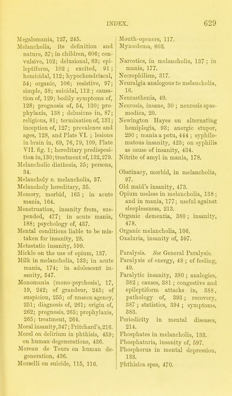 Megalomania, 127, 245. Melancholia, its definition and nature, 37; in cliildren, 606; con- vulsive, 102; delusional, 63; epi- leptiform, 102 ; excited, 91 ; homicidal, 112; hypochondriacal, 54; organic, 106; resistive, 97; simple, 38; suicidal, 112 ; causa- tion of, 129; bodily symptoms of, 128; prognosis of, 54, 130; pro- phylaxis, 138 ; delusions in, 87; religious, 81; termination of, 131; inception of, 127; prevalence and ages, 128, and Plate VI. ; lesions in brain in, 69, 76, 79, 109, Plate VII. fig. 1; hereditary predisposi- tion in, 130;treatment of, 132,279. Melancholic diathesis, 35; persons, 34. Melancholy v. melancholia, 37. Melancholy hereditary, 35. Memory, morbid, 165; in acute mania, 164. Menstruation, insanity from, sus- pended, 477; in acute mania, 188; psychology of, 437. Mental conditions liable to be mis- taken for insanity, 28. Metastatic insanity, 599. Mickle on the use of opium, 137. ililk in melancholia, 133; in acute mania, 174; in adolescent in- sanity, 547. Monomania (mono-psychosis), 17, 19, 242; of grandeur, 245; of suspicion, 255; of unseen agency, 251; diagnosis of, 261; origin of, 262; prognosis, 265; prophylaxis, 265; treatment, 264. Moral insanity, 347; Pritchard's,216. Morel on delirium in phthisis, 459; on human degenerations, 436. Moreau de Tours on human de- generation, 436. Morselli on suicide, 115, 116. Mouth-openers, 117. Myxccdema, 603. Narcotics, in melancholia, 137 ; in mania, 177. Necrophilism, 317. Neuralgia analogous to melancholia, 16. Neurasthenia, 49. Neurosis, insane, 30 ; neurosis spas- modica, 20. Newington Hayes on alternating hemiplegia, 93; anergic stupor, 290 ; mania a potu, 444 ; sj^Dhilo- matous insanity, 423; on syphilis as cause of insanity, 434. Nitrite of amyl in mania, 178. Obstinacy, morbid, in melancholia, 97. Old maid's insanitj'-, 473. Opium useless in melancholia, 138 ; and in mania, 177; useful against sleeplessness, 213. Organic dementia, 380 ; insanity, 478. Organic melancholia, 106. Oxaluria, insanity of, 597. Paralysis. See General Paralysis. Paralysis of energy, 48 ; of feeling, 49. Paralytic insanity, 380 ; analogies, 382 ; causes, 381 ; congestive and epileptiform attacks in, 388, pathology of, 393 ; recovery, 387 ; statistics, 394 ; symptoms, 383. Periodicity in mental diseases, 214. Phosphates in melancholia, 133. Pliosphaturia, insanity of, 597. Phosphorus in mental depression, 133. Phthisica spes, 470.