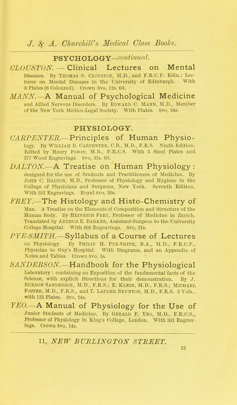 'PSYCB.O'LOGY—ccmHiiued. CLOUSTON. — Clinical Lectures on Mental Diseases. By THOMAS S. Clouston, M.D., and F.R.C.P. Edin.; Lec- turer on Mental Diseases in the University of Edinburgli. With 8 Plates (6 Colom-ed). Crown 8vo, 12s. 6d. MANN.—A Manual of Psychological Medicine and Allied Nervous Disorders. By Edwakd C. Mann, M.D., Member of the New York Medico-Legal Society. With Plates. 8vo, 24s. PHYSIOLOGY. CARPENTER.—^v\nci-p\e:s of Human Physio- logy. By William B. Carpenter, C.B.,M.D.,F.R.S. Ninth Edition. Edited by Henry Power, M.B., F.R.C.S. With 3 Steel Plates and 377 Wood Engravings. 8vo, 31s. 6d. DALTON.—A Treatise on Human Physiology : designed for the use of Students and Practitioners of Medicine. By John C. Dalton, M.D., Professor of Physiology and Hygiene in the College of Physicians and Surgeons, New York. Seventh Edition. With 252 Engravings. Royal 8vo, 20s. FREY.—The Histology and Histo-Chemistry of Man. A Treatise on the Elements of Composition and Structure of the Human Body. By Heinkich Erev, Professor of Medicine in Zurich. Translated by Arthur E. Barker, Assistaut-Sui'geon to the University College Hospital. With 608 Engravings. Svo, 21s. PYE-SMITH.—^yWahns of a Course of Lectures on Physiology. By Philip H. Pye-Smith, B.A., M.D., E.R.C.P., Physician to Guy's Hospital. With Diagrams, and an AppendLv of Notes and Tables. Crown 8vo, 5s. SANDERSON—lia.n6boo\L for the Physiological Laboratoi-y : containing an Exposition of the fundamental facts of the Science, with explicit Directions for their demonstration. By J. Burdon Sanderson, M.D., F.R.S.; E. Klein, M.D., F.R.S.; Michaei. Foster, M.D., F.R.S., and T. Lauder Brunton, M.D., F.R.S. 2 Vols., with 123 Plates. Svo, 24s. YEO.—A Manual of Physiology for the Use of Junior Students of Medicine. By Gerald F. Yeo, M.D., F.R.C.S., Professor of Physiology in King's College, London. With 301 Engrav- ings. Crown 8vo, 14s. 11, NEW BURLINGTON STREET.