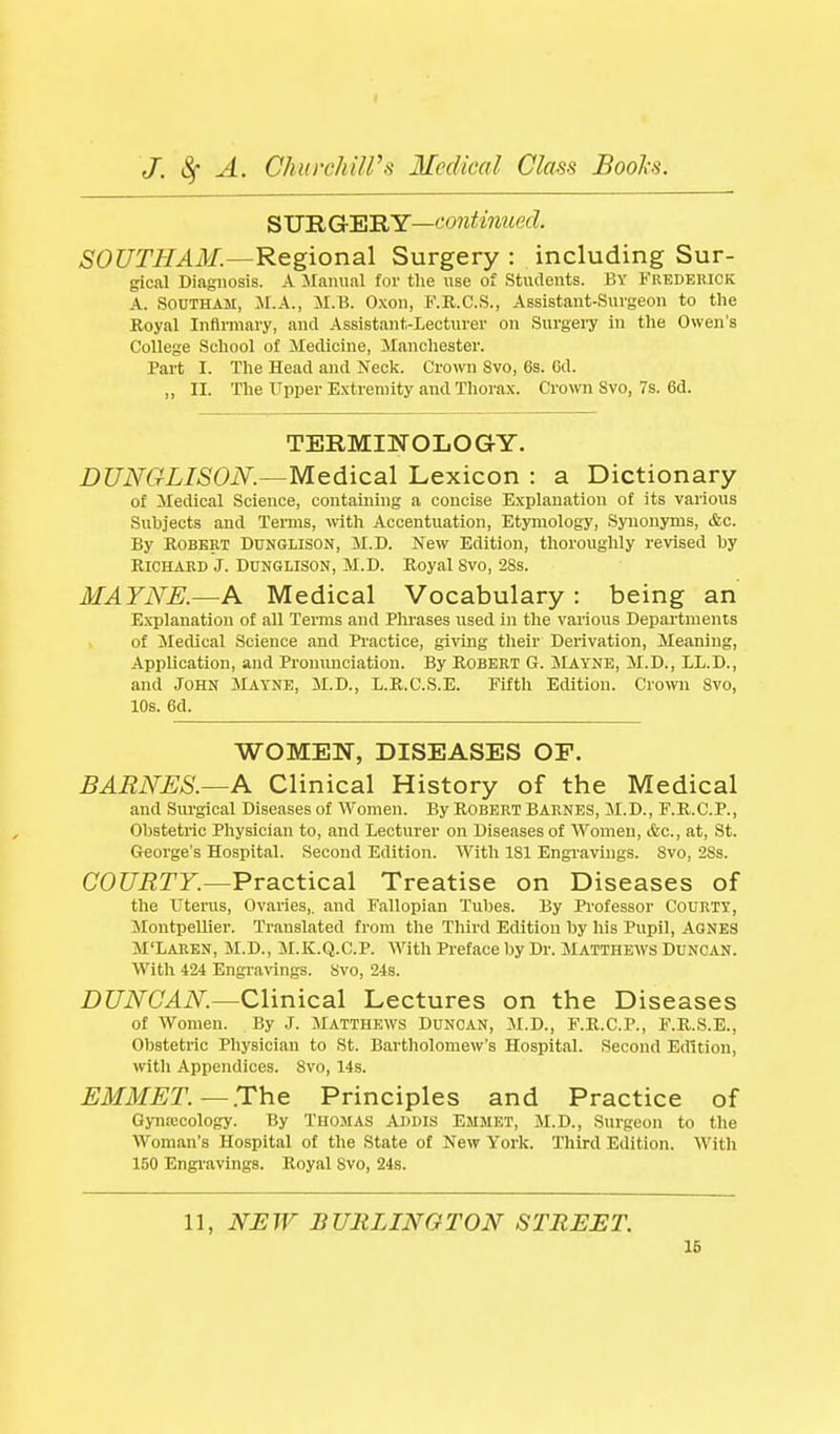 SURGERY—'-'OJjiimief?. SOUTHAM.—Regional Surgery : including Sur- gical Diagnosis. A JIainial for the use of Students. BY Frederick A. SOUTHAM, JI.A., M.B. O.xon, F.R.C.S., Assistant-Surgeon to the Royal Infirmary, and Assistant-Lecturer on Surgery in the Owen's College School of Medicine, Manchester. Part I. The Head and Neck. Crown Svo, 6s. Gd. „ II. The Upper Extremity and Thorax. Crown Svo, 7s. 6d. TERMINOLOGY. DUNGLISON.—Medical Lexicon : a Dictionary of Medical Science, containing a concise Explanation of its various Subjects and Temis, wth Accentuation, Etjanology, Synonyms, &c. By Robert Dunglison, M.D. New Edition, thoroughly revised by Richard J. Dunglison, M.D. Royal Svo, 28s. MAYNE.—A Medical Vocabulary: being an E.vplanation of all Terms and Phrases used in the various Departments of Medical Science and Practice, giving their Derivation, Meaning, Application, and Pronunciation. By Robert G. Mayne, M.D., LL.D., and John Mayne, M.D., L.R.C.S.E. Fifth Edition. Crown Svo, 10s. 6d. WOMEN, DISEASES OP. BARNES.—A Clinical History of the Medical and Surgical Diseases of Women. By Robert Barnes, M.D., F.R.C.P., Obstetric Physician to, and Lecturer on Diseases of Women, ifcc, at, St. George's Hospital. Second Edition. With 181 Engravings. Svo, 2Ss. CO?7i2rF.—Practical Treatise on Diseases of the Uterus, Ovaries,, and Fallopian Tubes. By Professor Courty, JlontpeUier. Translated from the Third Edition by his Pupil, AGNES M'Laren, M.D., M.K.Q.G.P. With Preface by Dr. Matthews Duncan. With 424 Engravings. Svo, 24s. DUNCAN.—Clinical Lectures on the Diseases of Women. By J. Matthews Duncan, M.D., F.R.C.P., F.R.S.E., Obstetric Physician to St. Bartholomew's Hospital. Second Edition, with Appendices. Svo, 14s. EMMET.—The Principles and Practice of Gyntecology. By Thomas Addis Emmet, M.D., Surgeon to the Woman's Hospital of the State of New York. Tliird Edition. With 150 Engi'avings. Royal Svo, 24s. 11, NUW BURLINGTON STREET. 16