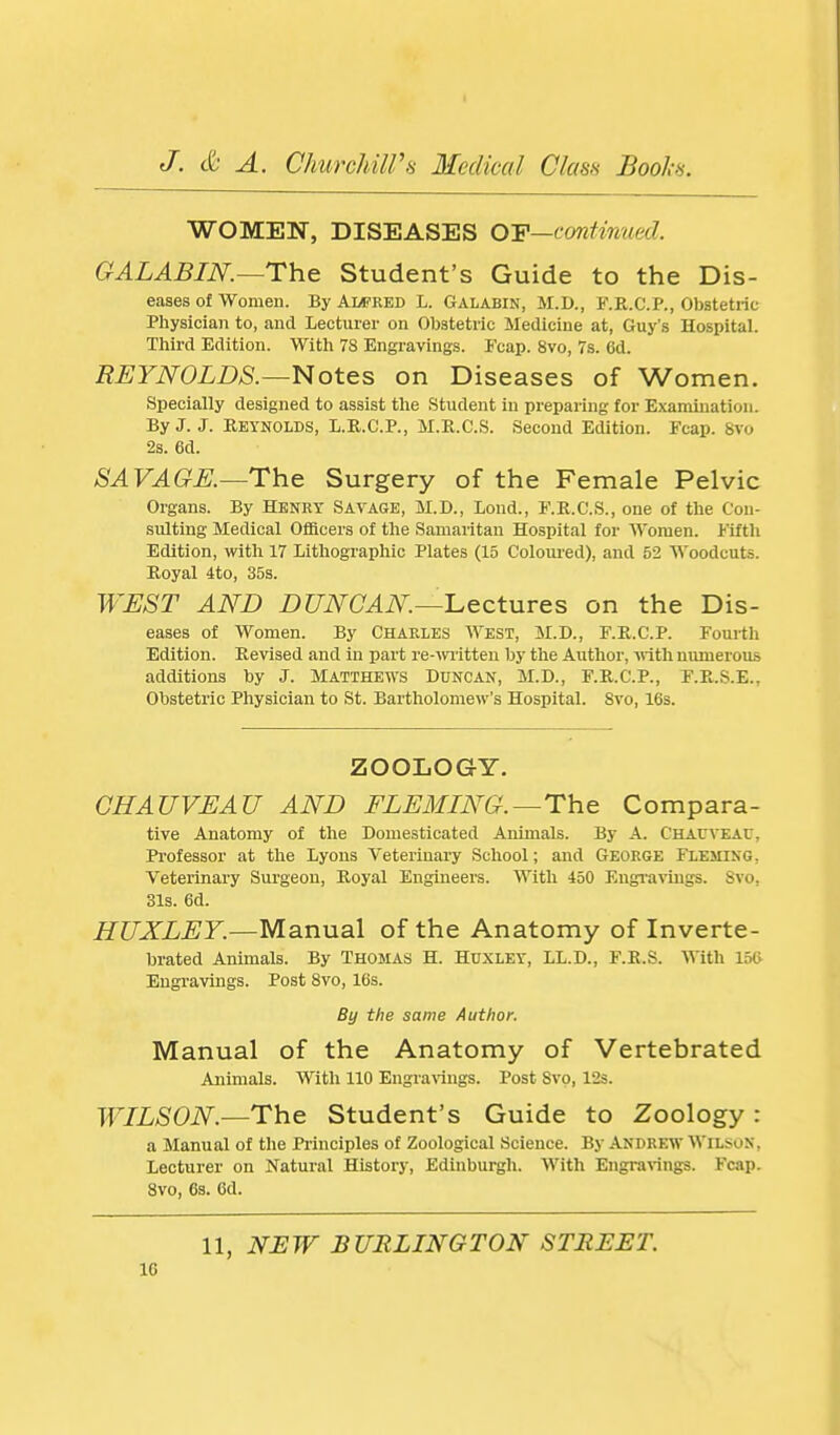 WOMEN, DISEASES OF—continued. GALABIN.—The Student's Guide to the Dis- eases of Women. By Alfred L. Galabin, M.D., F.R.C.P., Obstetric Physician to, and Lecturer on Obstetric Medicine at, Guy's Hospital. Third Edition. With 78 Engravings. Fcap. 8vo, 7s. 6d. REYNOLDS.—Notes on Diseases of Women. Specially designed to assist the Student in preparing for Examination. By J. J. Reynolds, L.R.C.P., M.R.C.S. Second Edition. Fcap. 8vo 2s. 6d. SAVAGK—The Surgery of the Female Pelvic Organs. By Henry Savage, M.D., Lond., F.K.C.S., one of the Con- sulting Medical Officers of the Samaritan Hospital for Women. Fifth Edition, with 17 Lithographic Plates (15 Colom-ed), and 52 Woodcuts. Royal 4to, 35s. WEST AND DUNCAN—'Lectures on the Dis- eases of Women. By Charles West, M.D., F.R.C.P. Fourth Edition. Revised and in part re-witten by the Author, vnth numerous additions by J. Matthews Duncan, M.D., F.R.C.P., F.R.S.E., Obstetric Physician to St. Bartholomew's Hospital. Svo, 16s. ZOOLOGY. GHAUVEAU AND FLEMING.—The Compara- five Anatomy of the Domesticated Animals. By A. Chacveac, Professor at the Lyons Veterinary School; and George Fleming, Veterinary Surgeon, Royal Engineers. With 450 Engi-avings. Svo, 31s. 6d. HUXLEY.—Manual of the Anatomy of Inverte- brated Animals. By Thomas H. Huxley, LL.D., F.R.S. With 150 Engi-avings. Post Svo, 16s. By the same Author. Manual of the Anatomy of Vertebrated Animals. With 110 Engravings. Post Svo, l'2s. WILSON,—The Student's Guide to Zoology : a Manual of the Pi-inciples of Zoological Science. By Andrew Wilson, Lecturer on Natural History, Edinburgh. With Engravings. Fcap. Svo, 6s. 6d. 11, NEW BURLINGTON STREET. IG