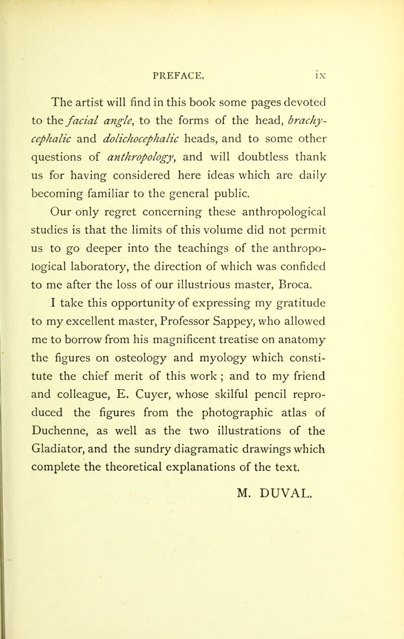 The artist will find in this book some pages devoted to the facial angle, to the forms of the head, brachy- cephalic and dolichocephalic heads, and to some other questions of anthropology, and will doubtless thank us for having considered here ideas which are daily becoming familiar to the general public. Our only regret concerning these anthropological studies is that the limits of this volume did not permit us to go deeper into the teachings of the anthropo- logical laboratory, the direction of which was confided to me after the loss of our illustrious master, Broca. I take this opportunity of expressing my gratitude to my excellent master. Professor Sappey, who allowed me to borrow from his magnificent treatise on anatomy the figures on osteology and myology which consti- tute the chief merit of this work ; and to my friend and colleague, E. Cuyer, whose skilful pencil repro- duced the figures from the photographic atlas of Duchenne, as well as the two illustrations of the Gladiator, and the sundry diagramatic drawings which complete the theoretical explanations of the text. M. DUVAL.