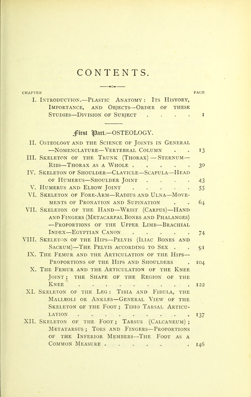 CONTENTS. CHAPTER PACE I. Introduction.—Plastic Anatomy : Its History, Importance, and Objects—Order of these Studies—Division of Subject . . . . i JFirst l^art.—OSTEOLOGY. II. Osteology and the Science of Joints in General —Nomenclature—Vertebral Column . . 13 III. Skeleton of the Trunk (Thorax)—Sternum— Ribs—Thorax as a Whole 30 IV. Skeleton of Shoulder—Clavicle—Scapula—Head of Humerus—Shoulder Joint .... 43 V. Humerus and Elbov^ Joint 55 VI. Skeleton of Fore-Arm—Radius and Ulna—Move- ments OF Pronation and Supination . . 64 VII. Skeleton of the Hand—Wrist (Carpus)—Hand and Fingers (Metacarpal Bones and Phalanges) —Proportions of the Upper Limb—Brachial Index—Egyptian Canon 74 VIII. Skeleton of the Hips—Pelvis (Iliac Bones and Sacrum)—The Pelvis according to Sex . . 91 IX. The Femur and the Articulation of the Hips— Proportions of the Hips and Shoulders . 104 X. The Femur and the Articulation of the Knee Joint ; the Shape of the Region of the Knee 122 XI. Skeleton of the Leg : Tibia and Fibula, the Malleoli or Ankles—General View of the Skeleton of the Foot ; Tibio Tarsal Articu- lation .. . 137 XII. Skeleton of the Foot ; Tarsus (Calcaneum) ; Metatarsus ; Toes and Fingers—Proportions of the Inferior Members—The Foot as a Common Measure . . . . . . 146