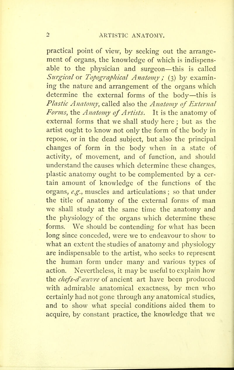 practical point of view, by seeking out the arrange- ment of organs, the knowledge of which is indispens- able to the physician and surgeon—this is called Surgical ox Topographical Anatomy ; (3) by examin- ing the nature and arrangement of the organs which determine the external forms of the body—this is Plastic Anatouiy, called also the Anatomy of External Forms ^ the Anatomy of Artists. It is the anatomy of external forms that we shall study here ; but as the artist ought to know not only the form of the body in repose, or in the dead subject, but also the principal changes of form in the body when in a state of activity, of movement, and of function, and should understand the causes which determine these changes, plastic anatomy ought to be complemented by a cer- tain amount of knowledge of the functions of the organs^ e.g., muscles and articulations ; so that under the title of anatomy of the external forms of man we shall study at the same time the anatomy and the physiology of the organs which determine these forms. We should be contending for what has been long since conceded, were we to endeavour to show to what an extent the studies of anatomy and physiology are indispensable to the artist, who seeks to represent the human form under many and various types of action. Nevertheless, it may be useful to explain how the chefS'd'œuvre of ancient art have been produced with admirable anatomical exactness, by men who certainly had not gone through any anatomical studies, and to show what special conditions aided them to acquire, by constant practice, the knowledge that we