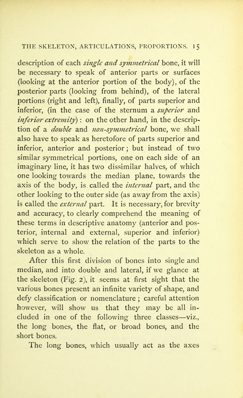 description of each single and symnietidcal bone, it will be necessary to speak of anterior parts or surfaces (looking at the anterior portion of the body), of the posterior parts (looking from behind), of the lateral portions (right and left), finally, of parts superior and inferior, (in the case of the sternum a superior and inferior extremity) : on the other hand, in the descrip- tion of a double and non-symmetrical bone, we shall also have to speak as heretofore of parts superior and inferior, anterior and posterior ; but instead of two similar symmetrical portions, one on each side of an imaginary line, it has two dissimilar halves, of which one looking towards the median plane, towards the axis of the body, is called the internal part, and the other looking to the outer side (as away from the axis) is called the exteriial part. It is necessary, for brevity and accuracy, to clearly comprehend the meaning of these terms in descriptive anatomy (anterior and pos- terior, internal and external, superior and inferior) which serve to show the relation of the parts to the skeleton as a whole. After this first division of bones into single and median, and into double and lateral, if we glance at the skeleton (Fig. 2), it seems at first sight that the various bones present an infinite variety of shape, and defy classification or nomenclature ; careful attention however, will show us that they may be all in- cluded in one of the following three classes—viz., the long bones, the flat, or broad bones, and the short bones. The long bones, which usually act as the axes