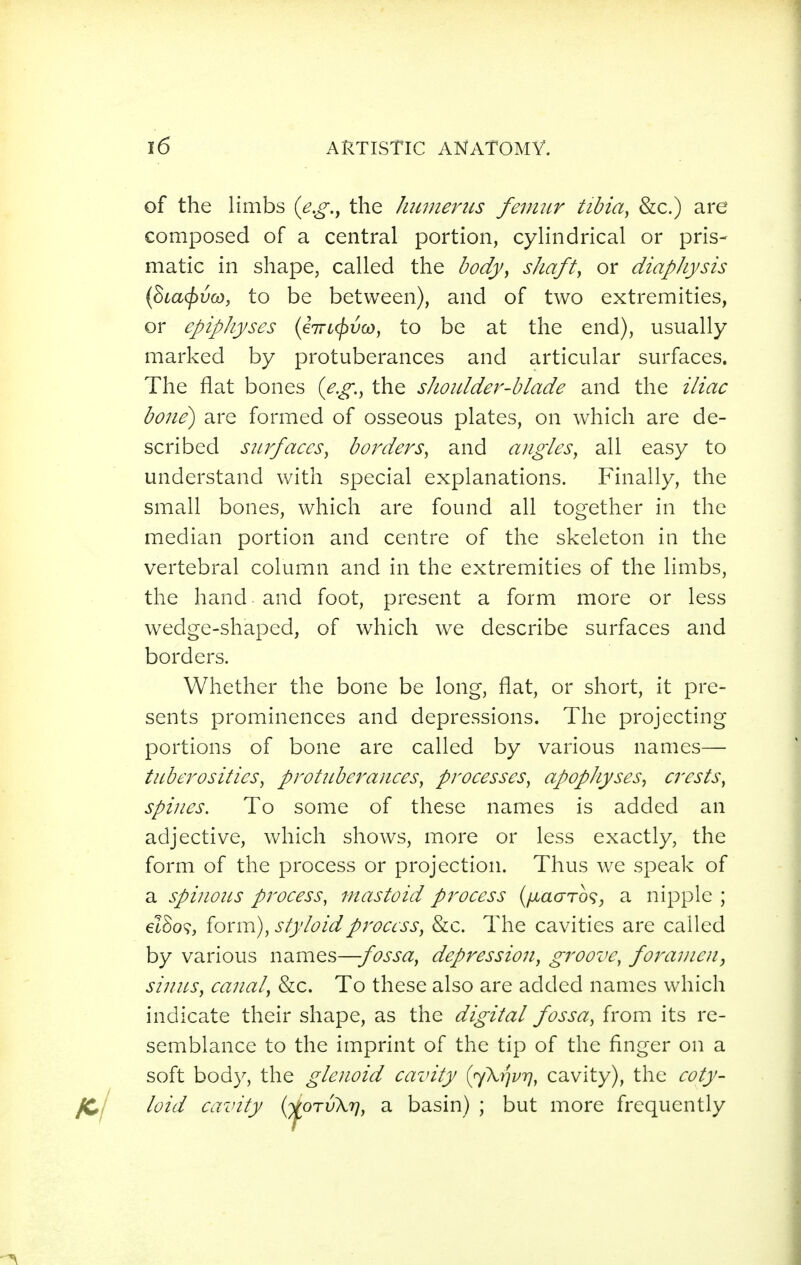 of the limbs (e.g.^ the Jminents femur tibia, &c.) are composed of a central portion, cylindrical or pris- matic in shape, called the body, sliaft, or diapliysis {8ca(f>vo}, to be between), and of two extremities, or epiphyses {67TL(pv(D, to be at the end), usually marked by protuberances and articular surfaces. The flat bones (^.^., the shoidder-blade and the iliac bo7ie) are formed of osseous plates, on which are de- scribed surfaces, borders, and angles, all easy to understand with special explanations. Finally, the small bones, which are found all together in the median portion and centre of the skeleton in the vertebral column and in the extremities of the limbs, the hand and foot, present a form more or less wedge-shaped, of which we describe surfaces and borders. Whether the bone be long, flat, or short, it pre- sents prominences and depressions. The projecting portions of bone are called by various names— tuberosities, protitberances, processes, apophyses, crests, spines. To some of these names is added an adjective, Vv^hich shows, more or less exactly, the form of the process or projection. Thus we speak of a spinous process, mastoid process {(laaTo^, a nipple ; elSo?, form), styloid process, &c. The cavities are called by various names—fossa, depression, groove, foramen, sinus, canal, &c. To these also are added names which indicate their shape, as the digital fossa, from its re- semblance to the imprint of the tip of the finger on a soft body, the glenoid cavity {^\Y]vy], cavity), the coty- loid cavity {yioTvK'ï], a basin) ; but more frequently